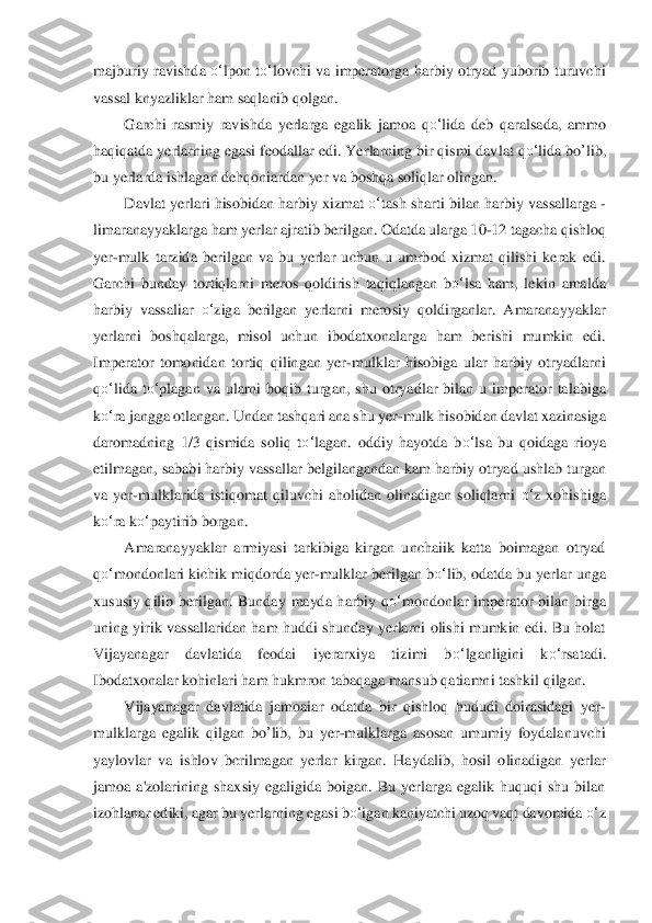 majburiy  ravishda 	o‘	lpon t	o‘	lovchi va  imperatorga harbiy  otryad  yuborib turuvchi 	
vassal knyazliklar ham saqlanib qolgan.	 	
Garchi  rasmiy  ravishda  yerlarga  egalik  jamoa 	qo‘	lida	 deb  qaralsada,  am	mo 	
haqiqatda yerlarning egasi feodallar edi. Ye	rlarning bir qismi davlat 	qo‘	lida	 bo	’lib	, 	
bu yerlarda ishlagan dehqoniardan yer va boshqa soliqlar olingan.	 	
Davlat y	erlari hisobidan harbiy xizmat 	o‘	tash sharti bilan harbiy vassallarga 	-	
limar	anayyaklarga ham	 yerlar ajratib berilgan. Odatda ularga 10	-12 t	agacha qishloq 	
yer	-mulk  tarzida  berilgan  va  bu  yerlar  uchun  u  umrbod  xizmat  qilishi  kerak  edi. 	
Garchi  bunday  tortiqlarni  meros  qoldirish  taqiqlangan  b	o‘	lsa  ham,  lekin  amalda 	
harbiy  vassaliar 	o‘	ziga  berilgan  ye	rlarni  merosiy  qoldirganlar.  Amaranayyaklar 	
yer	larni  boshqalarga,  misol  uchun  ibodatxonalarga  ham  berishi  mumkin  edi. 	
Imperator  tomonidan  tortiq  qilingan  yer	-mulklar  hisobiga  ular  harbiy  otryadlarni 	
qo‘	lida  t	o‘	plagan  va  ularni  boqib  turgan,	 shu  otryadlar  b	ilan  u  imperator  talabiga 	
ko‘	ra jangga otlangan	. Undan tashqari ana shu yer	-mulk hisobidan davlat xazinasiga 	
daromadning  1/3  qismida  soliq  t	o‘	lagan.  oddiy  hayotda 	bo‘	lsa	 bu  qoidaga  rioya 	
etilmagan, sababi harbiy vassallar belgilangandan kam	 harbiy otryad us	hlab turgan 	
va  yer	-mulklarida  istiqomat  qiluvch	i  aholidan  olinadigan  soliqlarni 	o‘	z  xohishiga 	
ko‘	ra k	o‘	paytirib borgan.	 	
Amaranayyaklar  armiyasi  tarkibiga  kirgan  unchaiik  katta  boimagan  otryad 	
qo‘	mondonlari kichik miqdorda yer	-mulklar beril	gan b	o‘	lib, odatd	a bu yerlar unga 	
xususiy  qilib  berilgan.  Bunday	 mayda  harbiy  q	o‘	mondonlar  imperator  bilan  birga 	
uning  yirik vassallaridan  ham  huddi shunday  yerlarni olishi  mumkin  edi.  Bu holat 
Vijayanagar  davlatida  feodai  iyerarxiya  tizimi  b	o‘	lganligini  k	o‘	rsatadi. 	
Ibodat	xonalar kohinlari ham hukmron tabaqaga mansub q	atiamni tashkil qilgan.	 	
Vijayanagar  davlatida  jamoaiar  odatda  bir  qishloq  hududi  doirasidagi  yer	-	
mulklarga  egalik  qilgan 	bo	’lib	,  bu  yer	-mulklarga  asosan  umumiy  foydalanuvchi 	
yaylovlar  va  ishlo	v  bcrilmagan  yerla	r  kirgan.  Haydalib,  hosil  olinadigan  yerlar 	
jam	oa  a'zolarining  shaxsiy  egaligida  boigan.  Bu  yerlarga  egalik  huquqi  shu  bilan 	
izohlanar ediki, agar bu yerlarning egasi b	o‘	igan kaniyatchi uzoq vaqt davomida 	o‘	z  