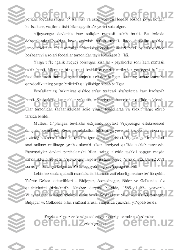 yeridan  foydalanmagan  b	o‘	lsa 	ham  va  uzoq  vaqt  q	ishloqdan  boshqa  joyga  ketgan 	
bo‘	lsa	 ham, vaqtla	r o‘	tishi bilan qaytib 	o‘	z yerini sota olgan.	 	
Vijayanagar  davlatida  ham  soliqlar  muttasii  oshib  bordi.  Bu  holatda 	
dehqonlarning  boshiga  katta  tashvish 	bo	’lib	 tushdi.  liatto  feodallar  qishloq	 	
jamoalarini ham 	o‘	z tasarrufiga 	o‘	tkazishga harakat qilishdi, ba'z	i joylarda qishloq 	
boshqaruvi a'zolari feodallar tomonidan tayinlanadigan b	o‘	ldi.	 	
Yerga  t	o‘	la  egalik  huquqi  boimagan  kishilar 	- payakorlar  soni  ham  muttasil 	
oshib  bordi.  Ulaming  bir  qismini	 tashkil  etuvchi  cho	rikorlar  yer  egasi  b	o‘	lgan 	
feodaldan  uzib  boima	ydigan  darajada  qarzdor  b	o‘	lgan,  shuning  uchun  ham  bu 	
qarzdorlik uning yerga biriktirib q	o‘	yilishiga sabab b	o‘	Igan.	 	
Feodallarning  hokimiyat  qishloqlardan  tashqari  shaharlarda  ham  kuchayib 	
bordi.  Shaharlarda  ke	ngashlar  y	o‘qoiib,  hokimiyat  gubernatorlar  q	o‘	lida  t	o‘	plandi. 	
Ular  tomonidan  shaharliklardan  soliq  yigish  feodallarga  va  sudx	o‘	rlarga  otkup 	
tarzida berildi.	 	
Muttasil  t	o‘	plangan  boyliklar  natijasida  poytaxt  Vijayanagar  ertakmonand 	
daraja	da boyib ketdi. Sharq mamlakatl	ari bilan birga yevropalik sayyohlami	 ham u 	
o‘	zining  hashamati  bilan  lol  qoldiradigan darajaga  erishdi.  Vijayanagar  imperatori 	
soni  salkam  millionga  yetib  qoluvchi  ulkan  armiyani  q	o‘	lida  ushlab  turar  edi. 	
Baxmaniylar  davlati 	parchalanishi  bilan  uning 	o‘	mid	a  tashkil  topgan  mayda 	
sultonliklar b	irin	-ketin Vijayanagar imperiyasi tarkibiga q	o‘	shib olindi. Daviat XVI 	
asming 	o‘	rtalariga kelganda 	o‘	z taraqqiyotining ch	o‘	qqisiga erishdi.	 	
Lekin tez orada qudratli mamlakat ichkaridan zai	f ekanligi maium 	bo	’lib	 qoldi. 	
To‘	rtta  Dekan  suitonliklari 	- Bidjapur	,  Axmadnagar,  Bidar  va  Galkonda 	o‘	z 	
qo‘	shinlarini  birlashtirib,  Krishna  daryosi  b	o‘	yida,  1565	-yil  23	- 	yanvarda 	
Vijayanagar davlatiga halokatli zarba berdi. Keyingi yuz yil davomida Vijaya	nagar 	
Bidjapur va Golkonda bilan	 muttasil urushi natijasida qudratini	 yo‘	qotib bordi.	 	
 	
Foydalanilgan va tavsiya etiladigan asosiy hamda q	o‘	shimcha 	
adabiyotlar:	  