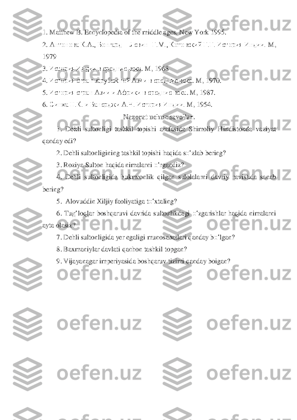 1. 	Matthew B. Encyclopedia of	 the middle ages. New	 York	 1995.	 	
2. 	Антонов	а К.	А	., Бо	нгард 	– Левин 	 Г.	М., Котовский Г.Г. История Индии. 	M	, 	
1979	 	
3.	 История Индии в сре	дние века	. M	, 1968	 	
4.	 История стран зарубежной Азии 	в сре	дние века	. M	, 1970.	 	
5.	 История стран 	Азии 	и Африки 	в сре	дние века	. M	, 1987.	 	
6.	 Синха Н.	К. и Банерджи 	А.Ч. История И	ндии. 	M, 1954.	 	
Nazorat uchun savollar.	 	
1.	 Dehli  sultonligi  tashkil  topishi  a	rafasida  Shimoliy  Hindistonda  vaziyat 	
qanday edi?	 	
2.	 Dehli sultonligining tashkil topishi haqida s	o‘	zlab bering?	 	
3.	 Roziya Sulton haqida nimalarni 	o‘	rgandiz?	 	
4.	 Dehli	 sultonligida  hukmronlik  qilgan  sulolalarni  davriy  ra	vishda  sanab 	
bering?	 	
5.  Alovuddin Xiljiy faoliyatiga t	o‘	xtaling?	 	
6.	 Tu	g‘	loqlar  boshqaruvi  davrida  sultonlikdagi 	o‘	zgarishlar  haqida  nimalarni 	
ayta olasiz?	 	
7.	 Dehli sultonligida yer egaligi munosabatlari	 qanday b	o‘	lgan?	 	
8.	 Baxmaniylar davlati qachon tashkil	 topgan?	 	
9.	 Vijayanag	ar imperiyasida boshqaruv tizimi qanday boigan? 	 	
  