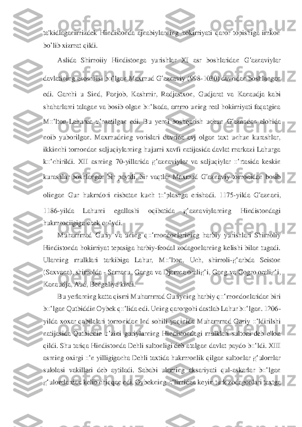 ta'kidlaganimizdek  Hindistonda  ajnabiylarning  hokimiyati  qaror  topishiga  imkon 
bo	’lib	 xizmat qildi.	 	
Aslida  Shimoiiy  Hindistonga  yurishlar  XI  asr  boshlaridan 	G	‘aznavi	ylar	 	
davlatining asoschisi b	o‘	lgan Maxmud 	G	‘aznaviy	 (998	-1030) davridan	 boshlangan 	
edi.  Garchi  u  Sind,  Panjob,  Kashmir,  Radjastxon,  Gudjarat  va  Kanaudja  kabi 
shaharlarni talagan va bosib olgan b	o‘	lsada, ammo uning real hokimiyati faqatgina 	
M	o‘	lton	-Lahurda 	o‘	rnatilgan  edi.  Bu  yerni  boshqarish  uchun 	G	‘azna	dan  alohida 	
noib  yubori	lgan.  Maxmudning  vorislari  davrida  avj  olgan  taxt  uchun  kurashlar, 	
ikkinchi tomondan saljuqiylarning hujumi  xavfi natijasida davlat markazi Lahurga 
ko‘	chirildi.  XII  asrning  70	-yillarid	a g‘	aznaviylar  va  saljuqiylar 	o‘	rtasida  keskin 	
kurashlar  boshlangan  bir 	paytdi,  bir  vaqtlar  Maxmud 	G	‘aznaviy	 tomonidan  bosib 	
olingan  Gur  hukmdori  nisbatan  kuch  t	o‘	plashga  erishadi.  1175	-yilda 	G	‘azna	ni, 	
1186	-yilda  Lahurni  egallashi  oqibatida 	g‘	aznaviylarnin	g 	Hindistondagi 	
hukmroniigiga chek q	o‘	ydi.	 	
Muhammad  Guriy  va  uning  q	o‘	mond	onlarining  harbiy  yurishlari  Shimoliy 	
Hindistonda  hokimiyat  tepasiga harbiy	-feodal  zodagonlarning kelishi  bilan tugadi. 	
Ularning  mulklari  tarkibiga  Lahur,  M	o‘	lton,  Uch,  shimoli	-g‘	arb	da  Seiston 	
(Saxvana), shimolda 	- Samanu, Ganga va Djamna orali	g‘	i, Gang va	 Gogro orali	g‘	i, 	
Kanaudja, Aud, Bengaliya kirdi.	 	
Bu yerlarning katta qismi Muhammad Guriyning harbiy q	o‘	mondonlaridan biri 	
bo‘	lgan Qutbiddin Oybek 	qo‘	lida	 edi. Uning qarorgohi dastla	b Lahur b	o‘	lgan. 1206	-	
yilda  xoxar  qabilalari  tomonidan  lnd  sohili  yaqinida 	Muhammad  Guriy 	o‘	ldirilshi 	
natijasida  Qutbiddin 	o‘	zini  guriylarning  Hindistondagi  mulklari  sultoni  deb  e'lon 	
qildi. Shu tariqa Hindistonda Dehli sultonligi deb atalgan davlat paydo 	bo‘	ldi. XIII 	
asrning oxirgi 	o‘	n yilligigacha Dehli taxtida hukmronlik qilga	n sultonlar 	g‘	ulomlar 	
sulolasi  vakillari  deb  aytiladi.  Sababi  ulaming  aksariyati  qul	-askarlar  b	o‘	lgan 	
g‘	ulomlardan kelib chiqqan edi. Oybekning 	o‘	limidan keyin turk zodagonlari taxt	ga	  