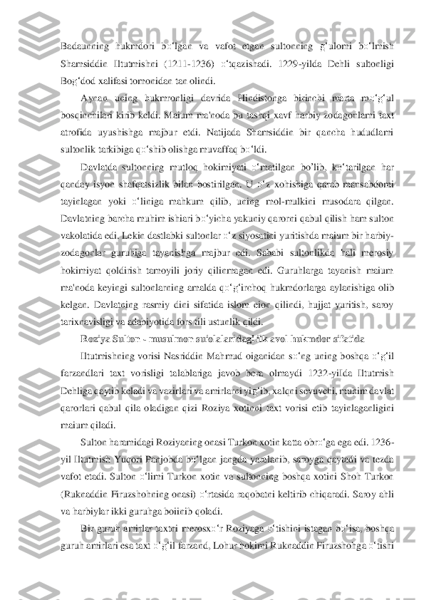 Badaunning  hukmdori  b	o‘	lgan  va  vafot  etgan  sultonning 	g‘	ulomi  b	o‘	lmish 	
Shamsiddin  Iltutmishni  (1211	-1236) 	o‘	tqazishadi.  1229	-yilda  Dehli  sultonligi 	
Bo	g‘	dod xalifasi tomonidan tan olindi.	 	
Aynan  uning  hukmronligi  davrida  Hindistonga  birinchi  marta  m	o‘	g‘	ul	 	
bosqinchilari  kirib  keldi.  Maium  ma'noda  bu  tashqi  xavf  harbiy  zodagonlami	 taxt 	
atrofida  uyushishga  majbur  etdi.  Natijada  Shamsiddin  bir  qancha  hududlami 
sultonlik tarkibiga q	o‘	shib olishga muvaffaq b	o‘	ldi.	 	
Davlatda  sultonning  mutloq  hokimiyati 	o‘	matilgan	 bo	’lib	,  k	o‘	tarilgan  har 	
qanday  isyon  shafqatsizlik  bilan  bostirilgan.  U 	o‘	z xohishiga  qarab  mansabdomi 	
tayinlagan  yoki 	o‘	liniga  mahkum  qilib,  uning  mol	-mulkini  musodara  qilgan. 	
Davlatning barcha muhim ishiari b	o‘	yicha yakuniy qarorni qabul qilish ham sult	on 	
vakolatida edi. Lekin dastlabki sultonlar 	o‘	z siyosatini yuritishda maium	 bir harbiy	-	
zodagonlar  guruhiga  tayanishga  majbur  edi.  Sababi  sultonlikda  hali  merosiy 
hokimiyat  qoldirish  tamoyili  joriy  qilinmagan  edi.  Guruhlarga  tayanish  maium 
ma'noda  keyingi 	sul	tonlarning  amalda  q	o‘	g‘	irchoq  hukmdorlarga  aylanishiga  olib 	
kelgan.  Davla	tning  rasmiy  dini  sifatida  islom  eion  qilindi,  hujjat  yuritish,  saroy 	
tarixnavisligi va adabiyotida fors tili ustunlik qildi.	 	
Roziya Sulton 	- musulmon suiolalaridagi ilk avol hukmd	or 	sifatida	 	
Iltutmishning  vorisi  Nasriddin  Mahmud  oiganidan  s	o‘	ng  uning  bosh	qa 	o‘	g‘	il 	
farzandlari  taxt  vorisligi  talablariga  javob  bera  olmaydi  1232	-yiIda  Iltutmish 	
Dehliga qaytib keladi va vazirlari va amirlarni yi	g‘	ib, xalqni sevuvchi, muhim davlat 	
qaror	lar	i  qabul  qila  oladigan  qizi  Roziya  xotinni  taxt  vorisi  etib  tayinlaganligi	ni 	
maium qiladi.	 	
Sulton haramidagi Roziyaning onasi Turkon xotin katta obr	o‘	ga ega edi. 1236	-	
yil  Iltutmish  Yuqori  Panjobda  b	o‘	lgan  jangda  yaralanib,  saroyga  qaytadi  va  tezda 	
vafot 	eta	di.  Sulton 	o‘	limi  Turkon  xotin  va  sultonning  boshqa  xotini  Shoh  Turkon 	
(Ruknaddin  Fir	uzsho	hning  onasi) 	o‘	rtasida  raqobatni  keltirib  chiqaradi.  Saroy  ahli 	
va harbiylar ikki guruhga boiinib qoladi.	 	
Bir  guruh  amirlar  taxtni  merosx	o‘	r  Roziyaga 	o‘	tishini  ist	aga	n  b	o‘	isa,  boshqa 	
guruh amirlari esa taxt 	o‘	g‘	il farzand, Lohur hokimi Ruknaddin Firuzshohg	a o‘	tishi  