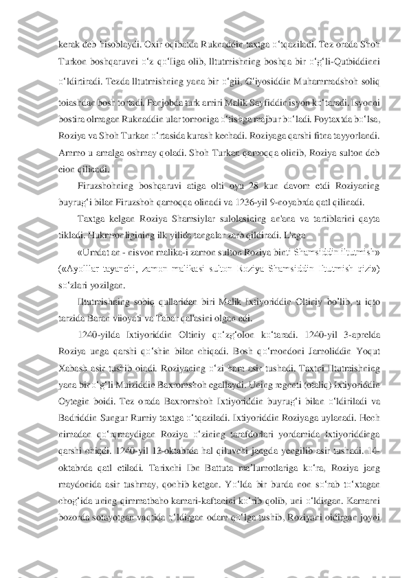 kerak deb hisoblaydi. Oxir oqibatda Ruknaddin taxtga 	o‘	tqaziladi. Tez orada Shoh 	
Turkon  boshqaruvni 	o‘	z  q	o‘	Iiga  olib,  lltutmishning  boshqa  bir 	o‘	g‘	li-Q	ut	bid	dinni 	
o‘	ldirtiradi.  Tezda  lltutmishning  yana  bir 	o‘	gii, 	G	‘iyosiddin  Muhammadshoh  soliq 	
toia	shdan bosh tortadi. Panjobda turk amiri Malik Sayfiddin isyon k	o‘	taradi. Isyonni 	
bostira olmagan Ruknaddin ular tomoniga 	o‘	tishga majbur b	o‘	ladi. Poytaxtda b	o‘	lsa	, 	
Ro	ziya va Shoh Turkan 	o‘	rtasida kurash kechadi. Roziyaga qarshi fitna tayyorlandi. 	
Ammo  u  am	alga  oshmay  qoladi.  Shoh  Turkan  qamoqqa  olinib,  Roziya  sulton  deb 	
eion qilinadi.	 	
Firuzshohning  boshqaruvi  atiga  olti  oyu  28  kun  davom  etdi  Roziyaning 	
buyru	g‘	i bil	an F	iruzshoh qamoqqa olinadi va 1236	-yil 9	-noyabrda qatl qilinadi.	 	
Taxtga  kelgan  Roziya  Shamsi	ylar  sulolasining  an'ana  va  tartiblarini  qayta 	
tikladi. Hukmronligining ilk yilida tangalar zarb qildiradi. L'nga 	 	
«Umdat an 	- nisvon malika	-i zamon sulton Roziya	 bin	ti Shamsiddin iltutmish» 	
(«Ayolllar  tayanchi,  zamon  malikasi  sulton  Roziya  Shamsiddin  Iltu	tmish  qizi») 	
so‘	zlari yozilgan.	 	
Iltutmishning  sobiq  qullaridan  biri  Malik  Ixtiyoriddin  Oltiniy 	bo	’lib	,  u  iqto 	
tarzida Baran viioyati va Tabar qal'asini olgan edi.	 	
1240	-yilda  Ixtiyoriddin  Oltiniy  q	o‘	zg‘	olon  k	o‘	taradi.  1240	-yil  3	-aprelda 	
Roziya  unga  qarshi  q	o‘	shin  bilan  chiqadi.  Bosh  q	o‘	mondoni  Jamoliddin  Yoqut 	
Xabash  asir  tushib  oiadi.  Roziyaning 	o‘	zi  ham  asir  tushadi.  Taxtni  Iltutmishning 	
yana bir 	o‘	g‘	li Muiziddin 	Baxro	mshoh egallaydi. Uning regcnti (otaliq) Ixtiyoriddin 	
Oytegin  boidi.  Tez  orada  Baxromshoh  I	xtiyoriddin  buyru	g‘	i  bilan 	o‘	ldiriladi  va 	
Badriddin  Sungur  Rumiy  taxtga 	o‘	tqaziladi.  Ixtiyoriddin  Roziyaga  uylanadi.  Hech 	
nimadan  q	o‘	rqmaydigan  Roziya 	o‘	zining  t	arafd	orlari  yordamida  Ixtiyoriddinga 	
qarshi  chiqdi.  1240	-yil  13	-oktabrda  hal  qiluvchi  jangda	 yengilib  asir  tushadi.  14	-	
oktabrda  qatl  etiladi. 	Tarixchi  Ibn  Battuta 	ma	’lumot	lariga  k	o‘	ra,  Roziya  jang 	
maydonida  asir  tushmay,  qochib  ketgan.  Y	o‘	lda  bir  burda  non	 so‘	rab  t	o‘	xtagan 	
cho	g‘	ida  uning  qimmatbaho  kamari	-kaftanini  k	o‘	rib  qolib,  uni 	o‘	ldirgan.  K	amarni 	
bozorda sotayotgan  vaqtida 	o‘	ldirgan odam  q	o‘	lga tushib,  Roziyani  oidirgan  joyni  