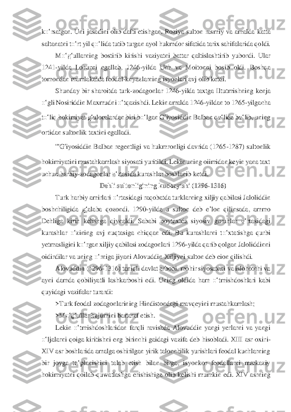 ko‘	rsatgan.  Uni  jasadini olib dafti  etishgan. Roziya  sulton rasmiy  va  amalda 	katta 	
saltanatni t	o‘	rt yil q	o‘	lida tutib turgan ayol hukmdor sifatida tarix sahifalarida qo	ldi.	 	
M	o‘	g‘	ullarning  bostirib  kirishi  vaziyatni  battar  qaltislashtirib  yubordi.  Ular 	
1241	-yilda  Lohurni  egallab,  1246	-yilda  Uch  va  Moitonni  bosib  oldi.  Boshqa 	
tomonda	n mamlakatda feodal	-knyazlarning isyonlari avj olib ketdi.	 	
Shunday  bir  sharoitda  turk	-zoda	gonlar  1246	-yilda  taxtga  Iltutmishning	 kenj	a 	
o‘	gli Nosiriddin Maxmudni 	o‘	tqazishdi. Lekin amalda 1246	-yildan to 1265	-yilgacha 	
to‘	liq hokimiyat 	g‘	ulomlardan biri b	o‘	lg	an 	G	‘iyosiddin	 Balban 	qo‘	lida	 bo‘	lib, uning 	
ortidan sultonlik taxtini egalladi.	 	
'"G	‘iyosiddin	 Balban regentligi va hukmronligi davrida (1265	-1287) sultonlik 	
hokimiyatini mustahkamlash siyosati yuritildi. Lekin uning oiimidan keyin yana taxt 
uchun harbiy	-zo	dagonl	ar 	o‘	rtasida kurashlar boshlanib ketdi.	 	
Dehli sultonligining kuchayishi (1296	-13	16)	 	
Turk harbiy amirlari 	o‘	rtasidagi raqobatda turklarning xiljiy qabilasi Jaloliddin 	
boshchiligida 	g‘	alaba  qozondi.  1290	-yilda  u  sulton  deb  e	’lon	 qilinsada,  ammo 	
Dehliga	 kirih  kelishga  qiynaldi.  Sababi  poytaxtda  siyosiv  guruhlar 	o‘	rtasidagi 	
kurashlar 	o‘	zi	ning  avj  nuqtasiga  chiqqan  edi.  Bu  kurashlarni  t	o‘	xtatishga  qurbi 	
yetmasligini k	o‘	rgan xiljiy qabilasi zodagonlari 1296	-yilda qarib qolgan Jaloliddinni 	
oidirdilar va unin	g o‘	rniga jiyani Alovuddin Xiljiyni sulton deb eion qilishdi.	 	
Alovuddin (1296	-1316) ta	niqli davlat arbobi. mohir siyosatchi va islohotchi va 	
ayni  damda  qobiliyatli  lashkarboshi  edi.  Uning  oldida  ham 	o‘	tmishdoshlari  kabi 	
quyidagi vazifalar turardi:	 	
>Turk fe	odal zodagonlarining Hindistondagi mavqeyini mustahkamlash;	 	
>M	o‘	g‘	ullar hujumini barta	raf etish.	 	
Lekin 	o‘	tmishdoshlaridan  farqli  ravishda  Alovuddin  yangi  yerlarni  va  yangi 	
o‘	ljalarni  qoiga  kiritishni  eng  birinchi  gaidagi  vazifa  deb  hisobladi.  XIII  asr  oxir	i-	
XIV asr boshlarida amalga oshirilgan yirik talonchilik yurishlari feodal kuchlarning	 	
bir  joyga  t	o‘	planishini  talab  etish  bilan  birga,  isyonkor  feodallarni  markaziy 	
hokimiyatni  qoilab	-quwatlashga  erishishiga  olib  kelishi  mumkin  edi.  XIV  asrning  