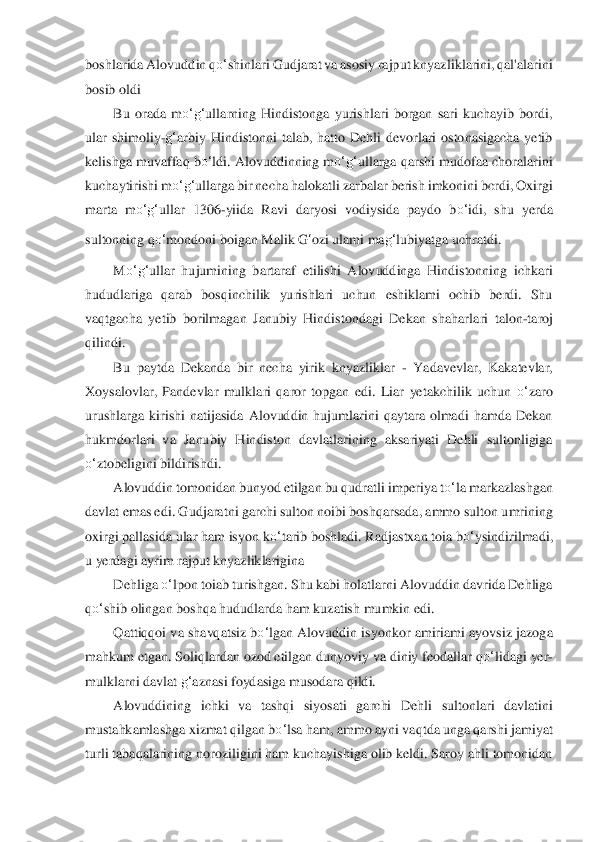 boshlarida	 Alovuddin q	o‘	shinlari Gudjarat va asosiy rajput knyazliklarini, qal'alarini 	
bosib old	i 	
Bu  orada  m	o‘	g‘	ullarning  Hindistonga  yurishlari  borgan  sari  kuchayib  bordi, 	
ular  shimoliy	-g‘	arbiy  Hindistonni  talab,  hatto  Dehli  devorlari  ostonasigacha  yetib 	
kelishga m	uvaffaq b	o‘	ldi. Alovuddinning m	o‘	g‘	ullarga qarshi mudofaa choralarini 	
kuchaytirishi m	o‘	g‘	ullarga bir necha halokatli zarbalar berish imkonini bcrdi, Oxirgi 	
marta  m	o‘	g‘	ullar  1306	-yiida  Ravi  daryosi  vodiysida  paydo  b	o‘	idi,  shu  yerda 	
sultonning q	o‘	mondoni boi	gan Malik 	G	‘ozi ulami ma	g‘	lubiyatga uchratdi.	 	
M	o‘	g‘	ullar  hujumining  bartaraf  etilishi  A	lovuddinga  Hindistonning  ichkari 	
hududlariga  qarab  bosqinchilik  yurishlari  uchun  eshiklami  ochib  berdi.  Shu 
vaqtgacha  yetib  borilmagan  Janubiy  Hindistondagi  Dekan  shahar	lari  talon	-taroj 	
qilindi.	 	
Bu  paytda  Dekanda  bir  necha  yirik  knyazliklar 	- Yadavevlar,  K	akatevlar, 	
Xoysalovlar,  Pandevlar  mulklari  qaror  topgan  edi.  Liar  yetakchilik  uchun 	o‘	zaro 	
urushlarga  kirishi  natijasida  Alovuddin  hujumlarini  qaytara  olmadi  hamda  Dekan	 	
hukmdorlar	i  va  Janubiy  Hindiston  davlatlarining  aksariyati  Dehli  sultonligiga 	
o‘	ztobel	igini bildirishdi.	 	
Alovuddin tomonidan bunyod etilgan bu qudratli imperiya t	o‘	la markazlashgan 	
davlat emas edi. Gudjaratni garchi sulton noibi boshqarsada, ammo sulton u	mrining 	
oxi	rgi pallasida ular ham isyon k	o‘	tarib boshladi. Radjastxan toia b	o‘	ysindiril	madi, 	
u yerdagi ayrim rajput knyazliklarigina	 	
Dehliga 	o‘	lpon toiab turishgan. Shu kabi holatlarni Alovuddin davrida Dehliga 	
qo‘	shib olingan boshqa hududlarda ham kuzatis	h mumkin ed	i. 	
Qattiqqoi va shavqatsiz b	o‘	lgan Alovuddin isyonkor amiriami ayovsiz jazog	a 	
mahkum etgan. Soliqlardan ozod etilgan dunyoviy va diniy feodallar q	o‘	lidagi yer	-	
mulklarni davlat 	g‘	aznasi foydasiga musodara qildi.	 	
Alovuddining  ichki  va  tashqi  siyos	ati  garchi 	Dehli  sultonlari  davlatini 	
mustahkamlashga xizmat qilgan b	o‘	lsa ham, ammo ay	ni vaqtda unga qarshi jamiyat 	
turli tabaqalarining noroziligini ham kuchayishiga olib keldi. Saroy ahli tomonidan  