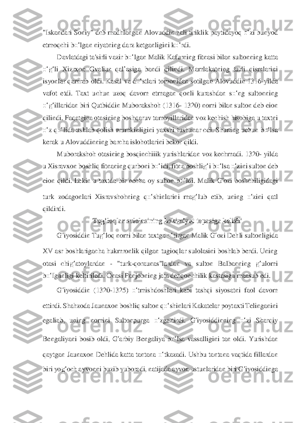 "Iskandari Soniy" dcb madhlangan Alovuddin hali tirikli	k paytidayo	q 	o‘	zi bunyod 	
etmoqchi b	o‘	lgan niyatning darz	 ketganligini k	o‘	rdi.	 	
Davlatdagi 	ta'sirli vaz	ir b	o‘	lgan M	alik Kafurning	 fitnasi bi	lan sultonning katta 	
o‘	g‘	li Xizrxon  Gvaliur	 qal’asiga  bandi  qilindi.  Mamlakatning  turli  qismlarini 	
isyonlar qamrab  old	i.  Kasal va d	o‘	stlari tomonidan  sotilgan  Alovuddin  1316	-yilda 	
vafot  etdi.  Taxt  uchun  uzoq 	davom  etmagan  qonli  kurashdan  s	o‘	ng  sultonning 	
o‘	g‘	illaridan biri Qutbiddin Muborakshoh (1316	- 1320) nomi bilan sulton deb eion 	
qilindi. Faqatgina otasining boshqaruv	 tamoyillarida	n voz kechish hisobiga u taxtni 	
o‘	z 	qo‘	lida	 ushlab qolish mumkinligini yaxshi	 tushunar cdi. Shuning uchun 	bo‘	lsa	 	
kerak u Alovuddinning barcha islohotlarini bekor qildi.	 	
Muborakshoh otasining bosqinchiiik yurishlaridan voz kechmadi. 1320	- yild	a 	
u Xisravxon bo	shliq fitnaning qurboni b	o‘	idi, fitna boshli	g‘	i bo‘	lsa	 o‘	zini sulton deb 	
eion	 qildi.  Lekin  u  taxtda  bir  necha  oy  sulton  b	o‘	ldi.  Malik 	G	‘ozi  boshchiligidagi 	
turk  zodagonlari  Xisravshohning  q	o‘	shinlarini  ma	g‘	lub  etib,  uning 	o‘	zini  qatl 	
qildir	di.	 	
Tug‘	loqlar	 sulolasining hokimiyat tepasiga kelishi	 	
G	‘iyosiddin	 Tu	g‘	loq nomi bilan taxtg	a o‘	tirgan Malik 	G	‘ozi	 Dehli sultonligida 	
XV asr boshlarigacha hukmronlik qilgan tugioqlar sulolasini boshlab berdi. Uning 
otasi  chi	g‘	atoylardan 	- "turk	-qoraunas"lar	dan  va  sulton  Ba	lbanning 	g‘	ulomi 	
bo‘	Iganligi keltiriladi. Onasi Panjobning jata dehqonchilik	 kastasiga mansub edi.	 	
G	‘iyosiddin	 (1320	-1325) 	o‘	tmishdoshlari  kabi  tashqi  siyosatni  faol  davom 	
ettirdi. Shahzoda Jaunaxon boshliq sulton q	o‘	shinlari Kakatelar poyt	axti Telinganini 	
egaliab,  uning  nomini  Sultonpurga 	o‘	zgartirdi. 	G	‘iyosiddin	ning 	o‘	zi  Sharqiy 	
Bengaliyani  bosib  oldi, 	G	‘arbiy	 Bengaliya 	bo‘	lsa	 vassalligini  tan  oldi.  Yurishdan 	
qaytgan Jaunaxon Dehlida katta tantana 	o‘	tkazadi. Ushbu tantana vaqtida fillardan	 	
biri yo	g‘	och ayvon	ni buzib yuboradi, natijada ayvon ustunlaridan biri 	G	‘iyosiddin	ga  