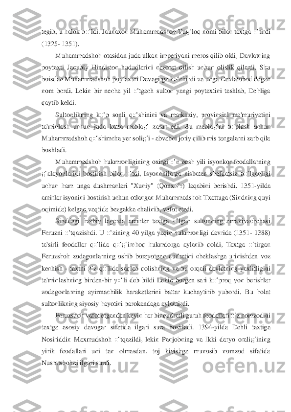 tegib, u  halok b	o‘	ldi. Jaunaxon Muha	mmadshoh Tu	g‘	loq nomi  bilan taxtga 	o‘	tirdi 	
(1325	- 1351).	 	
Muhammadshoh  otasidan  juda  ulkan  imperiyani  meros  qilib  oldi,  Davlatning 	
poyta	xti  Janubiy  Hindisto	n  hududlarini  nazorat  qilish  uchun  olislik  qilardi.  Shu 	
boisdan Muhammadshoh poytaxtni Devagirga k	o‘	chirdi va unga Davlatobod degan 	
nom  bcrdi.  Lekin  bir  necha  yil 	o‘	tgach  sulton  yangi  poytaxtini  tashlab,  Dehliga 	
qaytib keldi.	 	
Sultonlikn	ing  k	o‘	p  sonli  q	o‘	sh	inini  va  markaziy,  provinsial  ma'muriyatini 	
ta'minlash  uchun  juda  katta  mabla	g‘	 zarur  edi.  Bu  mabla	g‘	ni  t	o‘	plash  uchun 	
Muhammadshoh q	o‘	shimcha yer soli	g‘	i - abvabni joriy qilib mis tangalarni zarb qila 	
boshladi.	 	
Muhammadshoh  hukmronligi	ning  oxirgi 	o‘	n  besh	 yili  isyonkor  feodallarning 	
g‘	alayonlarini  bostirish  bilan 	o‘	tdi,  Isyonchilarga  nisbatan  shafqatsiz 	bo‘	lganligi 	
uchun  ham  unga  dushmanlari  "Xuniy"  (Qonx	o‘	r)  laqabini  berishdi.  1	351	-yilda 	
amirlar isyonini bostirish uchun otlangan Muhamm	adshoh Txattuga (Sin	dning quyi 	
oqimida) kelgan vaqtida bezgakka chalinib, vafot etadi.	 	
Sinddagi  harbiy  lagerda  amirlar  ta	xtga 	o‘	lgan  sultonning  amakivachchasi 	
Fcruzni 	o‘	tqazishdi.  U 	o‘	zining  40  yilga  yaqin  hukmronligi  davrida  (1351	- 1388) 	
ta'sirli  feodalla	r  q	o‘	lida  q	o‘	g‘	ircho	q  hukmdorga  aylanib  qoldi,  Taxtga 	o‘	tirgan 	
Feruzshoh  zodagonlarning  oshib  borayotgan  qudratini  chekla	shga  urinishdan  voz 	
kechish 	- taxtni 	o‘	z  q	o‘	lida  saqlab  qolishning  va  bu  orqaii  davlatning  yaxlitligini 	
ta'min	lashning  birdan	-bir  y	o‘	li deb  bildi  Lekin  bor	gan  sari  k	o‘	proq  yon  berishlar 	
zodagonlarning  ayirmachilik  harakatlarini  battar  kuchaytirib  yubordi. 	Bu  holat 	
sultonlikning siyosiy hayotini parokandaga aylantirdi.	 	
Feruzshoh vafot etgandan keyin har bir qudratli guruh feodallari 	o‘	z no	mzodini 	
taxtga  asosi	y  davogar  sifatida  ilgari  sura  boshladi.  1394	-yilda  Dehli  taxtiga 	
Nosiriddin  Maxmudshoh 	o‘	tqazildi,  l	ekin  Panjobning  va  Ikki  daryo  orali	g‘	ining 	
yirik  feodallari  uni  tan  olmasdan,  toj  kiyishga  munosib  nomzod  sifatida 
Nusratshohni ilgari 	surdi.	  