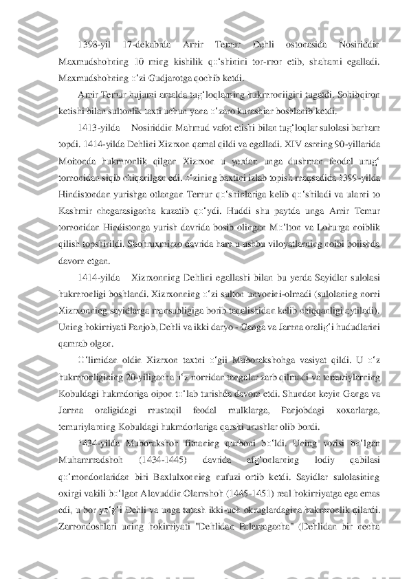 1398	-yil  17	-dekabrda  Amir  Temur  Dehli  ostonasida  Nosiriddin 	
Maxmudshohning  10  ming  kishilik  q	o‘	shinini  tor	-mor  eti	b,  shaharni  egalladi. 	
Maxmudshohning 	o‘	zi Gudjarotga qochib ketdi.	 	
Amir Temur hujumi amalda tu	g‘	loqlarning hukmroniigini tugatdi. Sohib	qiron 	
ketishi bilan 	sultonlik taxti uchun yana 	o‘	zaro kurashiar boshlanib ketdi.	 	
1413	-yilda	 	Nosiriddin Mahmud vafot etis	hi bilan tu	g‘	loqlar sulolasi barham 	
topdi. 1414	-yilda Dehlini Xizrxon qamal qildi va egalladi. XIV asrning 90	-yillarida 	
Moitonda  hukmron	lik  qilgan  Xizrxon 	u  yerdan  unga  dushman  feodal  uru	g‘	 	
tomonidan siqib chiqarilgan edi. 	o‘	zining baxtini izlab topish maq	sadida 1399	-yilda 	
Hindistondan  yurishga  otlangan  Temur  q	o‘	shinlariga  kelib  q	o‘	shiladi  va  ularni  to 	
Kashmir  chegarasigacha  kuzatib  q	o‘	ydi	.  Huddi  shu  paytda 	unga  Amir  Temur 	
tomonidan  Hindistonga  yurish  davrida  bosib  olingan  M	o‘	lton  va  Lohurga  noiblik 	
qilish 	topshirildi. Shohruxmirzo davrida ham u ushbu viloyatlarning noibi boiishda 	
davom etgan. 	 	
1414	-yilda	 	Xizrxonning  Dehlini  egallashi  bilan	 bu  yerda	 Sayidla	r sulolasi 	
hukmronligi boshlandi. Xizrxonning 	o‘	zi sulton unvonin	i-olmadi 	(sulolaning nomi 	
Xizrxo	nning sayidlarga mansubligiga borib taqalishidan kelib chiqqanligi aytiladi). 	
Uning hokimiyati Panjob, Dehli va ikki daryo 	- Ganga va Jamna or	ali	g‘	i hududl	arini 	
qamrab olgan.	 	
O‘	limidan  oldin  Xizrxon  taxtni 	o‘	gii  Muborakshohga  vasiyat  qildi.  U 	o‘	z 	
hukmronli	gining 20	-yiligacha 	o‘	z nomidan tangalar zarb qilmadi va temuriylarning 	
Kobuldagi hukmdoriga oipon t	o‘	lab turishda davom etdi. Shundan keyin G	anga va 	
Jamna	 	oraligidagi  mustaqil  feodal  mulklarga,  Panjobdagi  xoxarlarga, 	
temuriylarning Kobuldagi hukmdorlariga	 qarshi urushlar olib bordi.	 	
1434	-yilda  Muborakshoh  fitnaning  qurboni  b	o‘	ldi.  Uning  vorisi  b	o‘	lgan 	
Muhammadshoh  (1434	-1445)  davrida  af	g‘	onlarn	ing  lodiy  qab	ilasi 	
qo‘	mondonlaridan  biri  Baxlulxonning  nufuzi  ortib  ketdi.  Sayidlar  sulolasining 	
oxirgi vakili b	o‘	lgan Alavuddin Olamshoh (1445	-1451) real hokimiyatga ega emas 	
edi, u bor y	o‘	g‘	i Dehli va unga tutash ikki	-uch okruglardagina hukmronlik qilard	i. 	
Zamondoshl	ari  uning  hokimiyati  "Dehlidan  Palamagacha"  (Dehlidan  bir  necha  