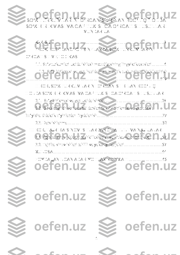 SO‘Z TURKUMLARINI O‘RGANISH BILAN BOG‘LIQ HOLDA
SO‘Z BIRIKMASI VA GAP TUZISHGA O‘RGATISH USULLARI
MUNDARIJA
          KIRISH  ……………………………………………………………………..3
          I BOB. BOSHLANG‘ICH SINFLARDA SO‘Z TURKUMLARINI 
O‘RGATISH METODIKASI
         1.1. So‘z turkumlari ustida ishlash metodikasining lingvistik asoslari………6
                 1.2. So‘z birikmasi  va gap haqidagi grammatik tushunchani  shakllantirish
…………………………………………………………………………………….19
         II BOB. SO‘Z TURKUMLARINI O‘RGANISH BILAN BOG‘LIQ 
HOLDA SO‘Z BIRIKMASI VA GAP TUZISHGA O‘RGATISH USULLARI
         2.1.  So‘z birikmasi va gap ustida ishlash ………………………………….28
         2.2.  Boshlang‘ich sinf ona tili darslarida so‘z birikmasi va gap tuzish 
bo‘yicha didaktik o‘yinlardan foydalanish………………………………………..37
         2.3. Dars ishlanma…………………………………………………………..52
III BOB. TAJRIBA-SINOV ISHLARINING TAHLILI VA NATIJALARI
         3.1. Tajriba-sinov ishlarini tashkillashtirish va o‘tkazish metodikasi............57
         3.2. Tajriba-sinov ishlari tahlili va yakuniy natijalari…………………...….57
          XULOSA …………………………………………………………………...64
         FOYDALANILGAN ADABIYOTLAR RO‘YXATI ……………………65
1 