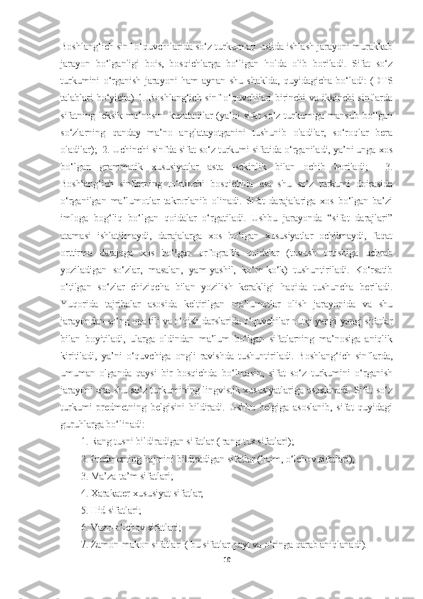 Boshlang‘ich sinf o‘quvchilarida so‘z turkumlari ustida ishlash jarayoni murakkab
jarayon   bo‘lganligi   bois,   bosqichlarga   bo‘ligan   holda   olib   boriladi.   Sifat   so‘z
turkumini   o‘rganish   jarayoni   ham   aynan   shu   shaklda,   quyidagicha   bo‘ladi:   (DTS
talablari bo‘yicha) 1. Boshlang‘ich sinf o‘quvchilari birinchi va ikkinchi sinflarda
sifatning leksik ma’nosini kuzatadilar (ya’ni sifat so‘z turkumiga mansub bo‘lgan
so‘zlarning   qanday   ma’no   anglatayotganini   tushunib   oladilar,   so‘roqlar   bera
oladilar);  2. Uchinchi sinfda sifat so‘z turkumi sifatida o‘rganiladi, ya’ni unga xos
bo‘lgan   grammatik   xususiyatlar   asta   -sekinlik   bilan   ochib   boriladi;     3.
Boshlang‘ich   sinflarning   to‘rtinchi   bosqichida   esa   shu   so‘z   turkumi   doirasida
o‘rganilgan   ma’lumotlar   takrorlanib   olinadi.   Sifat   darajalariga   xos   bo‘lgan   ba’zi
imloga   bog‘liq   bo‘lgan   qoidalar   o‘rgatiladi.   Ushbu   jarayonda   “sifat   darajlari”
atamasi   ishlatilmaydi,   darajalarga   xos   bo‘lgan   xususiyatlar   ochilmaydi,   faqat
orttirma   darajaga   xos   bo‘lgan   orfografik   qoidalar   (tovush   ortishiga   uchrab
yoziladigan   so‘zlar,   masalan,   yam-yashil,   ko‘m-ko‘k)   tushuntiriladi.   Ko‘rsatib
o‘tilgan   so‘zlar   chiziqcha   bilan   yozilish   kerakligi   haqida   tushuncha   beriladi.
Yuqorida   tajribalar   asosida   keltirilgan   ma’lumotlar   olish   jarayonida   va   shu
jarayondan so‘ng ona tili va o‘qish darslarida o‘quvchilar nutqi yangi-yangi sifatlar
bilan   boyitiladi,   ularga   oldindan   ma’lum   bo‘lgan   sifatlarning   ma’nosiga   aniqlik
kiritiladi,   ya’ni   o‘quvchiga   ongli   ravishda   tushuntiriladi.   Boshlang‘ich   sinflarda,
umuman   olganda   qaysi   bir   bosqichda   bo‘lmasin,   sifat   so‘z   turkumini   o‘rganish
jarayoni ana shu so‘z turkumining lingvistik xususiyatlariga asoslanadi. Sifat so‘z
turkumi   predmetning   belgisini   bildiradi.   Ushbu   belgiga   asoslanib,   sifat   quyidagi
guruhlarga bo‘linadi:
1. Rang tusni bildiradigan sifatlar ( rang-tus sifatlari);
2. Predmetning hajmini bildiradigan sifatlar (hajm, o‘lchov sifatlari);
3. Ma’za-ta’m sifatlari;
4. Xarakater-xususiyat sifatlar;
5. Hid sifatlari;
6. Vazn-o‘lchov sifatlari;
7. Zamon-makon sifatlari ( bu sifatlar payt va o‘ringa qarab aniqlanadi). 
10 