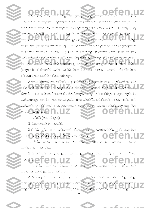 Sifat   so‘z   turkumini   o‘rganish   jarayonidagi   birdan-bir   talab   uni   ot   so‘z
turkumi bilan bog‘lab o‘rganishdir. Shu bois o‘quvchiga birinchi sinfdanoq butun
e’tibor sifat so‘z turkumini otga bog‘lashga qaratilishi kerak. Ushbu usulning qulay
tomoni   shundaki,   bunda   o‘quvchilar   predmetning   belgisini   aytadilar   va
o‘quvchilarda so‘zlarni bir-biriga bog‘lash ko‘nikmasi o‘sib boradi. Ushbu usulga
misol   tariqasida   “O‘rmonda   ziyofat”   she’rini   o‘quvchiga   tushuntirish   jarayonini
olishimiz   mumkin.   Bunda   o‘quvchilar   she’rdagi   sifatlarni   aniqlashda   ot   so‘z
turkumidagi so‘zlar bilan bog‘lab aniqlaydilar. She’rdagi sifat so‘z turkumiga oid
bo‘lgan   so‘zlar:   hashamdor,   achchiq,   tirik,   chirik,   chag‘ir   kabi   so‘zlar.   Ushbu
jarayonda   o‘qituvchi   lug‘at   ustida   ham   ish   olib   boradi.   Chunki   chag‘ir   kabi
o‘quvchiga notanish so‘zlar uchraydi. 
Aniqlik kiritadigan bo‘lsak, o‘quvchilar bu jarayonda ot so‘z turkumi va sifat
so‘z   turkumidan   tarkib   topgan   so‘z   birikmasi   tuzishni   o‘rganadilar.   Ammo   bu
davrda   “so‘z   turkumi”   atamasi   ishlatilmaydi.   Keying   bosqichga   o‘tgan   sayin   bu
tushunchaga   xos   bo‘lgan   xususiyatlar   chuqurlashib,   aniqlashib   boradi.   Sifat   so‘z
turkumining   ikki   ma’no   va   grammatik   xususiyatlari   ustida   ishlash   quyidagi   ikki
vositani talab qiladi:
1. Leksik (morfologik);
2. Grammatik (sintaktik).
3-sinfda   sifat   so‘z   turkumini   o‘rgatishda   birikuvchanlikka   doir   quyidagi
qo‘shimcha mashq turlaridan foydalanish mumkin:
1.   Sifat   turkumiga   mansub   sozning   birikuvchanligi   buzilgan   misollar
beriladigan mashqlar.
2.  So‘z  birikmasi  yoki  gap  mazmuniga   mos  sifatlarni   qo‘yish   lozim   bo‘lgan
mashqlar
                3.   Sifatni   berilgan   otlardan   mazmunan   mos   keladigani   bilan   bog‘lab   so‘z
birikmasi tuzishga doir mashqlar.
An’anaviy   til   o‘rganish   jarayoni   ko‘pincha   takrorlash   va   eslab   o‘rganishga
qaratilgan. Ammo kichik yoshdagi maktab o‘quvchilari tajriba va jalb qilish orqali
o‘rganishni xohlashadi. Ushbu qiziqarli va oson sifat so‘z turkumi bilan bog‘liq til
11 