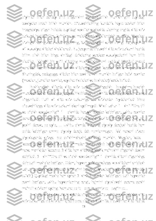o‘yinlari   bilan   qanday   qilib   o‘rganishni   qiziqarli   qilish   mumkinligini   quyidagi
tavsiyalar   orqali   bilish   mumkin.   O‘quvchilarning   kundalik   hayot   tarzlari   bilan
integratsiya   qilgan  holatda  quyidagi  savollar   vositasida   ularning  ongida sifat   so‘z
turkumi   haqida   bilim,   ko‘nikma   va   malakalarni   shakllantirish   mumkin.   Masalan:
o‘zingiz haqingizda qisqacha gapiring, fazilatlaringizni sanab o‘ting. Bu jarayonda
xil xususiyat sifatlari shakllanadi. Bu jarayonda o‘quvchi sifat so‘z turkumi haqida
bilim   olish   bilan   birga   sinfdagi   do‘stlaring   xarakter-xususiyatlarini   ham   bilib
oladilar.   Ikkinchi   bir   yo‘li   sifatning   mos   kelishi   nomi   ostidagi   interfaol   metod
sanaladi.   Har   bir   kartada   tur   xil   sifatlar   yozilgan   kartalar   to‘plami   yaratiladi.
Shuningdek,   pedagogga   sifatlar   bilan   tavsiflanishi   mumkin   bo‘lgan   ba’zi   rasmlar
(masalan, jurnallar rasmlar, sayohat risolalari va boshqalar) kerak bo‘ladi. 
Boshlang‘ich   siflarda   sifat   so‘z   turkumini   o‘rgatish     bosqichma-bosqich
murakkablashib boradigan jarayon hisoblanadi. 1 - sinfda sifatning leksik ma’nosi
o‘rganiladi.   Turli   xil   sifat   so‘z   turkumiga   oid   so‘zlardan   foydalaniladi   biroq
o‘quvchilarga sifat so‘z turkumi ekani aytilmaydi. Misol uchun 1 - sinf   “Ona tili
va   o‘qish   savodxonligi”   1   -   qismida   har   xil   rasmlar   keltirilgan,   ushbu   rasmlar
qanaqa   rangda   ekanini   topish   va   daftariga   yozish   vazifa   qilib   berilgan.   Nanuna:
yashil   daraxt,   oq   ayiq,   …   Ushbu   qismda   sifatning   qiyosiy   darajasi   haqida   ham
qoida   keltirilgan   ammo   qiyosiy   daraja   deb   nomlanmagan.   Ikki   narsani   o‘zaro
qiyoslaganda   so‘zga   -roq   qo‘shimchasini   qo‘shish   mumkin.   Masalan,   katta   –
kattaroq,   tez   –   tezroq.   Akmal   hammadan   tezroq   javob   berdi.   Nodira   sotib   olgan
narsa menikidan kattaroq. 2-sifda ham sifatning leksik ma’nosini o‘rganish davom
ettiriladi. 2 – sinf “Ona tili va o‘qish savodxonligi” 1- qismida sifatni o‘tganishga
doir turli mashqlar berilgan. Odam, hayvon yoki narsalarga xos sifatlarni aniqlash
uchun   qanday?   yoki   qanaqa?   so‘rog‘ini   beramiz.   Masalan:     ayyor   tulki     (qanday
tulki? ) Quyidagi mashq ham aynan 2- sinf   2- qimdan keltirilgan: turli hayvonlar
rasmi   berilgan,   ushbu   hayvonlarning   rangi,   hajmini   qiyoslovchi   qarama-qarshi
ma’noli so‘zlarni ayting. Namuna: oq it – qora it; semiz ot – ozg‘in ot…
3- sinfda sifat so‘z turkum sifatida o‘rganiladi. O‘quvchilar matn ichidan sifat
so‘z turkumiga oid so‘zlarni ajratib topa oladilar. 4- sinfda o‘quvchilar sifat haqida
12 
