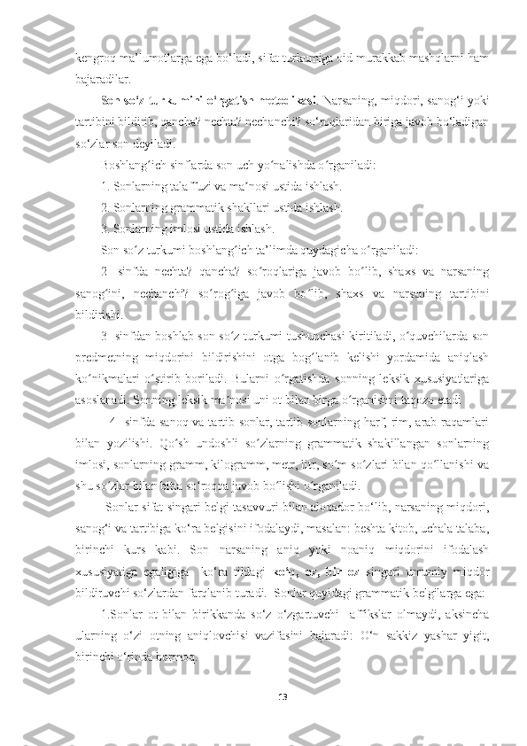 kengroq ma’lumotlarga ega bo‘ladi, sifat turkumiga oid murakkab mashqlarni ham
bajaradilar. 
Son so‘z turkumini o‘rgatish metodikasi . Narsaning, miqdori, sanog‘i yoki
tartibini bildirib, qancha? nechta? nechanchi? so‘roqlaridan biriga javob bo‘ladigan
so‘zlar son deyiladi. 
Boshlang ich sinflarda son uch yo nalishda o rganiladi:ʻ ʻ ʻ
1. Sonlarning talaffuzi va ma nosi ustida ishlash.	
ʼ
2. Sonlarning grammatik shakllari ustida ishlash.
3. Sonlarning imlosi ustida ishlash.
Son so z turkumi boshlang ich ta’limda quydagicha o rganiladi:	
ʻ ʻ ʻ
2-   sinfda   nechta?   qancha?   so roqlariga   javob   bo lib,   shaxs   va   narsaning	
ʻ ʻ
sanog ini,   nechanchi?   so rog iga   javob   bo lib,   shaxs   va   narsaning   tartibini	
ʻ ʻ ʻ ʻ
bildirishi.
3- sinfdan boshlab son so z turkumi tushunchasi kiritiladi, o quvchilarda son	
ʻ ʻ
predmetning   miqdorini   bildirishini   otga   bog lanib   kelishi   yordamida   aniqlash	
ʻ
ko nikmalari   o stirib   boriladi.   Bularni   o rgatishda   sonning   leksik   xususiyatlariga	
ʻ ʻ ʻ
asoslanadi. Sonning leksik ma nosi uni ot bilan birga o rganishni taqozo etadi	
ʼ ʻ
               4-  sinfda  sanoq va tartib sonlar, tartib sonlarning harf, rim, arab raqamlari
bilan   yozilishi.   Qo sh   undoshli   so zlarning   grammatik   shakillangan   sonlarning	
ʻ ʻ
imlosi, sonlarning gramm, kilogramm, metr, litr, so m so zlari bilan qo llanishi va	
ʻ ʻ ʻ
shu so zlar bilan bitta so roqqa javob bo lishi o rganiladi. 	
ʻ ʻ ʻ ʻ
               Sonlar sifat singari belgi tasavvuri bilan aloqador bo‘lib, narsaning miqdori,
sanog‘i va tartibiga ko‘ra belgisini ifodalaydi, masalan: beshta kitob, uchala talaba,
birinchi   kurs   kabi.   Son   narsaning   aniq   yoki   noaniq   miqdorini   ifodalash
xususiyatiga   egaligiga     ko‘ra   tildagi   ko‘p,   oz,   bir   oz   singari   umumiy   miqdor
bildiruvchi so‘zlardan farqlanib turadi.  Sonlar quyidagi grammatik belgilarga ega: 
1.Sonlar   ot   bilan   birikkanda   so‘z   o‘zgartuvchi     affikslar   olmaydi,   aksincha
ularning   o‘zi   otning   aniqlovchisi   vazifasini   bajaradi:   O‘n   sakkiz   yashar   yigit,
birinchi o‘rinda bormoq.
13 