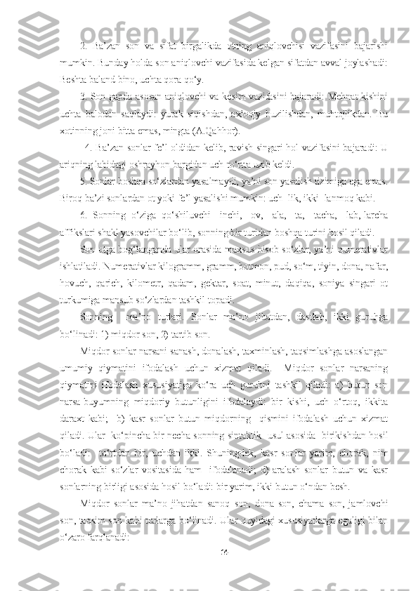 2.   Ba’zan   son   va   sifat   birgalikda   otning   aniqlovchisi   vazifasini   bajarishi
mumkin. Bunday holda son aniqlovchi vazifasida kelgan sifatdan avval joylashadi:
Beshta baland bino, uchta qora qo‘y.
3. Son gapda asosan aniqlovchi va kesim vazifasini bajaradi: Mehnat kishini
uchta   balodan   saqlaydi:   yurak   siqishdan,   axloqiy   buzilishdan,   muhtojlikdan.   Bu
xotinning joni bitta emas, mingta (A.Qahhor).
               4. Ba’zan sonlar fe’l oldidan kelib, ravish singari hol vazifasini bajaradi: U
ariqning labidagi oshrayhon bargidan uch-to‘rtta uzib keldi.
5. Sonlar boshqa so‘zlardan yasalmaydi, ya’ni son yasalish tizimiga ega emas.
Biroq ba’zi sonlardan ot yoki fe’l yasalishi mumkin: uch+lik, ikki+lanmoq kabi.
6.   Sonning   o‘ziga   qo‘shiluvchi   -inchi,   -ov,   -ala,   -ta,   -tacha,   -lab,-larcha
affikslari shakl yasovchilar bo‘lib, sonning bir turidan boshqa turini hosil qiladi. 
Son otga bog‘langanda ular orasida maxsus hisob so‘zlar, ya’ni numerativlar
ishlatiladi. Numerativlar kilogramm, gramm, botmon, pud, so‘m, tiyin, dona, nafar,
hovuch,   qarich,   kilometr,   qadam,   gektar,   soat,   minut,   daqiqa,   soniya   singari   ot
turkumiga mansub so‘zlardan tashkil topadi. 
Sonning     ma’no   turlari.   Sonlar   ma’no   jihatdan,   dastlab,   ikki   guruhga
bo‘linadi: 1) miqdor son, 2) tartib son.
Miqdor sonlar narsani sanash, donalash, taxminlash, taqsimlashga asoslangan
umumiy   qiymatini   ifodalash   uchun   xizmat   qiladi.     Miqdor   sonlar   narsaning
qiymatini   ifodalash   xususiyatiga   ko‘ra   uch   guruhni   tashkil   qiladi:   a)   butun   son
narsa-buyumning   miqdoriy   butunligini   ifodalaydi:   bir   kishi,   uch   o‘rtoq,   ikkita
daraxt   kabi;     b)   kasr   sonlar   butun   miqdorning     qismini   ifodalash   uchun   xizmat
qiladi. Ular   ko‘pincha bir necha sonning sintaktik   usul asosida   birikishdan hosil
bo‘ladi:     to‘rtdan   bir,   uchdan   ikki.   Shuningdek,   kasr   sonlar   yarim,   chorak,   nim
chorak   kabi   so‘zlar   vositasida   ham     ifodalanadi;   d)   aralash   sonlar   butun   va   kasr
sonlarning birligi asosida hosil bo‘ladi: bir yarim, ikki butun o‘ndan besh.
Miqdor   sonlar   ma’no   jihatdan   sanoq   son,   dona   son,   chama   son,   jamlovchi
son, taqsim son kabi turlarga bo‘linadi. Ular quyidagi xususiyatlarga egaligi bilan
o‘zaro farqlanadi:
14 