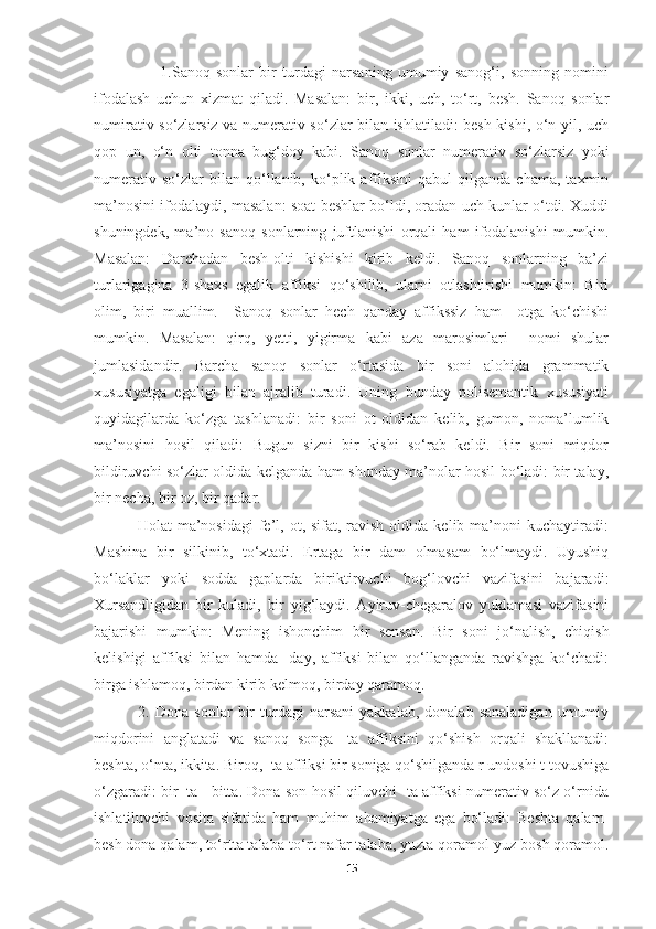             1.Sanoq   sonlar   bir   turdagi   narsaning   umumiy   sanog‘i,   sonning   nomini
ifodalash   uchun   xizmat   qiladi.   Masalan:   bir,   ikki,   uch,   to‘rt,   besh.   Sanoq   sonlar
numirativ so‘zlarsiz va numerativ so‘zlar bilan ishlatiladi: besh kishi, o‘n yil, uch
qop   un,   o‘n   olti   tonna   bug‘doy   kabi.   Sanoq   sonlar   numerativ   so‘zlarsiz   yoki
numerativ   so‘zlar   bilan   qo‘llanib,   ko‘plik   affiksini   qabul   qilganda   chama,   taxmin
ma’nosini ifodalaydi, masalan: soat beshlar bo‘ldi, oradan uch kunlar o‘tdi. Xuddi
shuningdek,   ma’no   sanoq   sonlarning   juftlanishi   orqali   ham   ifodalanishi   mumkin.
Masalan:   Darchadan   besh-olti   kishishi   kirib   keldi.   Sanoq   sonlarning   ba’zi
turlarigagina   3-shaxs   egalik   affiksi   qo‘shilib,   ularni   otlashtirishi   mumkin:   Biri
olim,   biri   muallim.     Sanoq   sonlar   hech   qanday   affikssiz   ham     otga   ko‘chishi
mumkin.   Masalan:   qirq,   yetti,   yigirma   kabi   aza   marosimlari     nomi   shular
jumlasidandir.   Barcha   sanoq   sonlar   o‘rtasida   bir   soni   alohida   grammatik
xususiyatga   egaligi   bilan   ajralib   turadi.   Uning   bunday   polisemantik   xususiyati
quyidagilarda   ko‘zga   tashlanadi:   bir   soni   ot   oldidan   kelib,   gumon,   noma’lumlik
ma’nosini   hosil   qiladi:   Bugun   sizni   bir   kishi   so‘rab   keldi.   Bir   soni   miqdor
bildiruvchi so‘zlar oldida kelganda ham shunday ma’nolar hosil bo‘ladi: bir talay,
bir necha, bir oz, bir qadar.
                Holat  ma’nosidagi  fe’l,  ot, sifat,  ravish  oldida  kelib ma’noni   kuchaytiradi:
Mashina   bir   silkinib,   to‘xtadi.   Ertaga   bir   dam   olmasam   bo‘lmaydi.   Uyushiq
bo‘laklar   yoki   sodda   gaplarda   biriktirvuchi   bog‘lovchi   vazifasini   bajaradi:
Xursandligidan   bir   kuladi,   bir   yig‘laydi.   Ayiruv-chegaralov   yuklamasi   vazifasini
bajarishi   mumkin:   Mening   ishonchim   bir   sensan.   Bir   soni   jo‘nalish,   chiqish
kelishigi   affiksi   bilan   hamda   -day,   affiksi   bilan   qo‘llanganda   ravishga   ko‘chadi:
birga ishlamoq, birdan kirib kelmoq, birday qaramoq. 
                2.  Dona   sonlar   bir   turdagi   narsani   yakkalab,   donalab  sanaladigan   umumiy
miqdorini   anglatadi   va   sanoq   songa   -ta   affiksini   qo‘shish   orqali   shakllanadi:
beshta, o‘nta, ikkita. Biroq, -ta affiksi bir soniga qo‘shilganda r undoshi t tovushiga
o‘zgaradi: bir+ta= bitta. Dona son hosil qiluvchi -ta affiksi numerativ so‘z o‘rnida
ishlatiluvchi   vosita   sifatida   ham   muhim   ahamiyatga   ega   bo‘ladi:   Beshta   qalam-
besh dona qalam, to‘rtta talaba-to‘rt nafar talaba, yuzta qoramol-yuz bosh qoramol.
15 