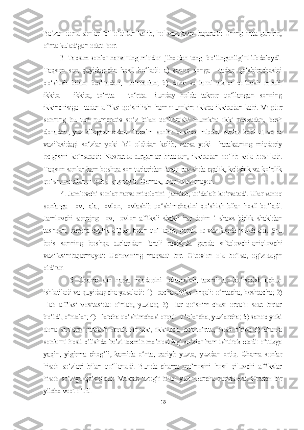 Ba’zan dona sonlar fe’l oldidan kelib, hol vazifasini bajaradi: Uning bitta gapirib,
o‘nta kuladigan odati bor.
         3. Taqsim sonlar narsaning miqdor  jihatdan teng  bo‘linganligini ifodalaydi.
Taqsim   son   quyidagicha   hosil   bo‘ladi:   a)   sanoq   songa     -tadan   qo‘shimchasini
qo‘shish   bilan:   beshtadan,     to‘rttadan;   b)   dona   sonlarni   takror   qo‘llash   orqali:
ikkita   –   ikkita,   to‘rtta   –   to‘rtta.   Bunday   holda   takror   qo‘llangan   sonning
ikkinchisiga –tadan affiksi qo‘shilishi ham mumkin: ikkita-ikkitadan kabi. Miqdor
sonning   bu   turi   numerativ   so‘z   bilan   qo‘llanishi   mumkin:   ikki   nusxadan,   besh
donadan,   yuz   kilogrammdan.   Taqsim   sonlar   boshqa   miqdor   sonlar   kabi   ot   va   ot
vazifasidagi   so‘zlar   yoki   fe’l   oldidan   kelib,   narsa   yoki     harakatning   miqdoriy
belgisini   ko‘rsatadi:   Navbatda   turganlar   bittadan,   ikkitadan   bo‘lib   kela   boshladi.
Taqsim sonlar ham boshqa son turlaridan farqli ravishda egalik, kelishik va ko‘plik
qo‘shimchalarini qabul qilmaydi. Demak, ular otlashmaydi.
           4. Jamlovchi sonlar narsa miqdorini  jamlab, to‘dalab ko‘rsatadi. Ular sanoq
sonlarga    -ov,  -ala,   -ovlon,  -ovlashib  qo‘shimchasini   qo‘shish  bilan  hosil   bo‘ladi.
Jamlovchi   sonning   –ov,   -ovlon   affiksli   shakli   har   doim   1-shaxs   birlik   shakldan
tashqari, barcha egalik affiksi  bilan qo‘llanib, gapda  ot  vazifasida ishlatiladi.  Shu
bois   sonning   boshqa   turlaridan   farqli   ravishda   gapda   sifatlovchi-aniqlovchi
vazifasinibajarmaydi:   Uchovining   maqsadi   bir.   Oltovlon   ola   bo‘lsa,   og‘zidagin
oldirar.
                5.   Chama   son   narsa   miqdorini     chamalab,   taxminlab   ko‘rsatish   uchun
ishlatiladi va quyidagicha yasaladi: 1) –tacha affiksi orqali: o‘ntacha, beshtacha; 2)
–lab   affiksi   vositasida:   o‘nlab,   yuzlab;   3)   –lar   qo‘shim-chasi   orqali:   soat   birlar
bo‘ldi, o‘ntalar; 4) –larcha qo‘shimchasi orqali: o‘nlarcha, yuzlarcha; 5) sanoq yoki
dona   sonlarni   juftlash   orqali:bir-ikki,   ikki-uch,   uch-to‘rtta,   besh–oltita;   6)   chama
sonlarni hosil qilishda ba’zi taxmin ma’nosidagi so‘zlar ham ishtirok etadi: o‘ttizga
yaqin,   yigirma   chog‘li,   kamida   o‘nta,   qariyb   yuzta,   yuzdan   ortiq.   Chama   sonlar
hisob   so‘zlari   bilan   qo‘llanadi.   Bunda   chama   ma’nosini   hosil   qiluvchi   affikslar
hisob so‘ziga qo‘shiladi:  Maktab  uzog‘i bilan yuz metrcha narida edi. Oradan bir
yilcha vaqt o‘tdi. 
16 