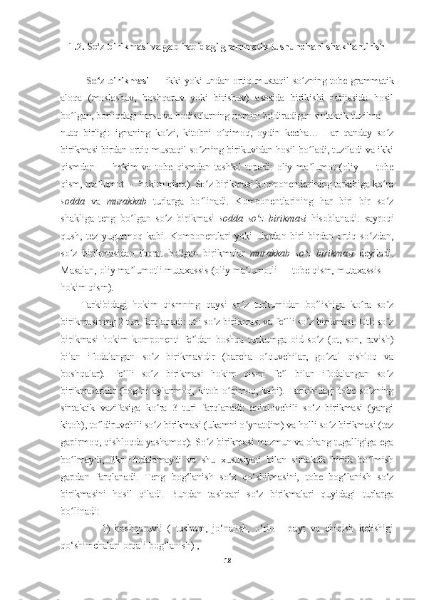 1.2. So‘z birikmasi va gap haqidagi grammatik tushunchani shakllantirish
               So z birikmasi —  ʻ ikki yoki undan ortiq mustaqil so zning tobe grammatik	ʻ
aloqa   (moslashuv,   boshqaruv   yoki   bitishuv)   asosida   birikishi   natijasida   hosil
bo lgan, borliqdagi narsa va hodisalarning nomini bildiradigan sintaktik tuzilma —	
ʻ
nutq   birligi:   ignaning   ko zi,   kitobni   o qimoq,   oydin   kecha…   Har   qanday   so z	
ʻ ʻ ʻ
birikmasi birdan ortiq mustaqil so zning birikuvidan hosil bo ladi, tuziladi va ikki	
ʻ ʻ
qismdan   —   hokim   va   tobe   qismdan   tashkil   topadi:   oliy   ma lumot   (oliy   —   tobe	
ʼ
qism, ma lumot — hokim qism). So z birikmasi komponentlarining tarkibiga ko ra	
ʼ ʻ ʻ
sodda   va   murakkab   turlarga   bo linadi.   Komponentlarining   har   biri   bir   so z	
ʻ ʻ
shakliga   teng   bo lgan   so z   birikmasi  	
ʻ ʻ sodda   so z   birikmasi	ʻ   hisoblanadi:   sayroqi
qush,   tez   yugurmoq   kabi.   Komponentlari   yoki   ulardan   biri   birdan   ortiq   so zdan,	
ʻ
so z   birikmasidan   iborat   bo lgan   birikmalar  	
ʻ ʻ murakkab   so z   birikmasi	ʻ   deyiladi.
Masalan, oliy ma lumotli mutaxassis (oliy ma lumotli — tobe qism, mutaxassis —	
ʼ ʼ
hokim qism).
Tarkibidagi   hokim   qismning   qaysi   so z   turkumidan   bo lishiga   ko ra   so z	
ʻ ʻ ʻ ʻ
birikmasining 2 turi farqlanadi: otli so z birikmasi va fe lli so z birikmasi. Otli so z	
ʻ ʼ ʻ ʻ
birikmasi   hokim   komponenti   fe ldan   boshqa   turkumga   oid   so z   (ot,   son,   ravish)	
ʼ ʻ
bilan   ifodalangan   so z   birikmasidir   (barcha   o quvchilar,   go zal   qishloq   va	
ʻ ʻ ʻ
boshqalar).   Fe lli   so z   birikmasi   hokim   qismi   fe l   bilan   ifodalangan   so z	
ʼ ʻ ʼ ʻ
birikmalaridir   (bog ni   aylanmoq,   kitob  o qimoq,  kabi).   Tarkibidagi   tobe   so zning	
ʻ ʻ ʻ
sintaktik   vazifasiga   ko ra   3   turi   farqlanadi:   aniqlovchili   so‘z   birikmasi   (yangi	
ʻ
kitob), to ldiruvchili so z birikmasi (ukamni o ynatdim) va holli so z birikmasi (tez	
ʻ ʻ ʻ ʻ
gapirmoq, qishloqda yashamoq). So z birikmasi mazmun va ohang tugalligiga ega	
ʻ
bo lmaydi,   fikr   ifodalamaydi   va   shu   xususiyati   bilan   sintaktik   birlik   bo lmish	
ʻ ʻ
gapdan   farqlanadi.   Teng   bog‘lanish   so‘z   qo‘shilmasini,   tobe   bog‘lanish   so‘z
birikmasini   hosil   qiladi.   Bundan   tashqari   so‘z   birikmalari   quyidagi   turlarga
bo linadi: 
ʻ
                1)   boshqaruvli   (   tushum,   jo‘nalish,   o‘rin   -   payt   va   chiqish   kelishigi
qo‘shimchalari orqali bog‘lanish) , 
18 