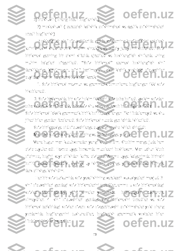         2) bitishuvli ( ohang orqali bog‘lanish ) 
                3)   moslashuvli   (   qaratqich   kelishik   qo‘shimchasi   va  egalik   qo‘shimchalari
orqali bog‘lanish) 
                Boshlang‘ich   sinf   o‘quvchilarida   gapda   so‘zlarning   bog‘lanishini   aniqlash
ko‘nikmasini   shakillantirish   muhim   sintaktik   va   nutqiy   jarayon   hisoblanadi.   So‘z
birikmasi   gapning   bir   qismi   sifatida   ajratiladi   va   boshlang‘ich   sinflarda   uning
muhim   belgilari   o‘rganiladi.   “So‘z   birikmasi”   atamasi   boshlang‘ich   sinf
darsliklariga   kiritilmagan,   ta’rifi   berilmaydi.   Lekin   kichik   yoshdagi   o‘quvchilar
quyidagi muhim belgilarni bilishlari kerak:
                1.  So‘z  birikmasi  mazmun  va   grammatik  tomonlama  bog‘langan  ikki   so‘z
hisoblanadi.
        2. So‘z birikmasida bir so‘z hokim ikkinchi so‘z tobe bo‘ladi. Hokim so‘zdan
tobe so‘zga so‘roq beriladi, tobe so‘z shu so‘roqqa javob bo‘ladigan so‘zdir.
So‘z birikmasi leksik-grammatik birlik bo‘lib,tugallangan fikr ifodalamaydi va shu
jihati bilan gapdan farqlanadi. So‘z birikmasi nutqda gap ichida ishlatiladi.
        So‘z birikmasiga oid o‘quvchilarga quyidagi mashq ishlab chiqildi:
        Matndan so‘z birikmalarini toping va daftaringizga yozing.
           Mana bugun men kutubxonadan yangi kitob oldim. Kitobim menga juda ham
qiziq  tuyular   edi.   Tezroq   uyga   borsamda   mutolaani   boshlasam.   Men   uchun  kitob
o‘qimoq,   bog‘ni   sayr   qilishdan   ko‘ra   qiziqroq.   Ammo   uyga   kelganimda   birinchi
bo‘lib   ukamni   o‘ynatdim,   oyimga   uy   ishlarini   qilishga   yordam   berdim.   So‘ngra
dars qilishga kirishdim.
         Har bir so‘z turkumida so‘z yasalishining xarakterli xususiyatlari mavjud. 3-
sinf o‘quvchilari gapdagi so‘z birikmalarini topadilar, ammo u so‘z birikmasidagi
so‘zlar   o‘zaro   qanday,   ya’ni   nimalar   yordamida     bog‘langanini   tushuntira
olmaydilar.   4-   sinf   o‘quvchilari   gapdagi   so‘z   birikmasini   topadilar   va   so‘z
birikmasi  tarkibidagi  so‘zlar  o‘zaro so‘z o‘zgartiruvchi qo‘shimchalar yoki ohang
yordamida   bog‘langanini   tushunadilar,   bog‘lanish   grammatik   vositalar   bilan
ifodalanishini ko‘rsatadilar. 
19 