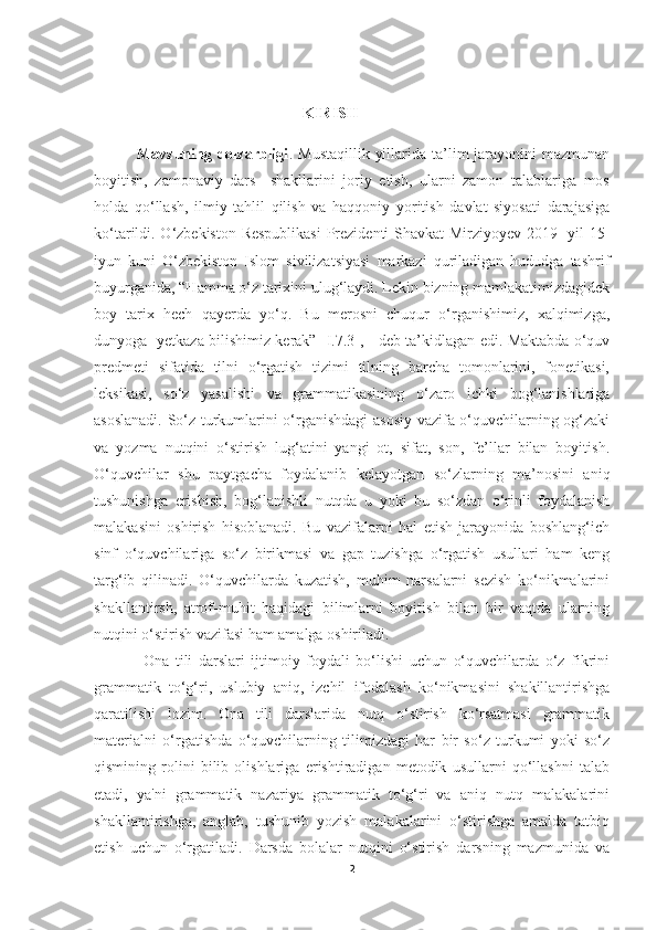                                                       KIRISH
               Mavzuning dolzarbligi . Mustaqillik  yillarida ta’lim  jarayonini  mazmunan
boyitish,   zamonaviy   dars     shakllarini   joriy   etish,   ularni   zamon   talablariga   mos
holda   qo‘llash,   ilmiy   tahlil   qilish   va   haqqoniy   yoritish   davlat   siyosati   darajasiga
ko‘tarildi. O‘zbekiston Respublikasi  Prezidenti Shavkat Mirziyoyev 2019- yil 15-
iyun   kuni   O‘zbekiston   Islom   sivilizatsiyasi   markazi   quriladigan   hududga   tashrif
buyurganida, “Hamma o‘z tarixini ulug‘laydi. Lekin bizning mamlakatimizdagidek
boy   tarix   hech   qayerda   yo‘q.   Bu   merosni   chuqur   o‘rganishimiz,   xalqimizga,
dunyoga   yetkaza bilishimiz kerak” [I.7.3], - deb ta’kidlagan edi. Maktabda o‘quv
predmeti   sifatida   tilni   o‘rgatish   tizimi   tilning   barcha   tomonlarini,   fonetikasi,
leksikasi,   so‘z   yasalishi   va   grammatikasining   o‘zaro   ichki   bog‘lanishlariga
asoslanadi. So‘z turkumlarini o‘rganishdagi asosiy vazifa o‘quvchilarning og‘zaki
va   yozma   nutqini   o‘stirish   lug‘atini   yangi   ot,   sifat,   son,   fe’llar   bilan   boyitish.
O‘quvchilar   shu   paytgacha   foydalanib   kelayotgan   so‘zlarning   ma’nosini   aniq
tushunishga   erishish,   bog‘lanishli   nutqda   u   yoki   bu   so‘zdan   o‘rinli   foydalanish
malakasini   oshirish   hisoblanadi.   Bu   vazifalarni   hal   etish   jarayonida   boshlang‘ich
sinf   o‘quvchilariga   so‘z   birikmasi   va   gap   tuzishga   o‘rgatish   usullari   ham   keng
targ‘ib   qilinadi.   O‘quvchilarda   kuzatish,   muhim   narsalarni   sezish   ko‘nikmalarini
shakllantirsh,   atrof-muhit   haqidagi   bilimlarni   boyitish   bilan   bir   vaqtda   ularning
nutqini o‘stirish vazifasi ham amalga oshiriladi. 
                Ona   tili   darslari   ijtimoiy   foydali   bo‘lishi   uchun   o‘quvchilarda   o‘z   fikrini
grammatik   to‘g‘ri,   uslubiy   aniq,   izchil   ifodalash   ko‘nikmasini   shakillantirishga
qaratilishi   lozim.   Ona   tili   darslarida   nutq   o‘stirish   ko‘rsatmasi   grammatik
materialni   o‘rgatishda   o‘quvchilarning   tilimizdagi   har   bir   so‘z   turkumi   yoki   so‘z
qismining   rolini   bilib   olishlariga   erishtiradigan   metodik   usullarni   qo‘llashni   talab
etadi,   ya'ni   grammatik   nazariya   grammatik   to‘g‘ri   va   aniq   nutq   malakalarini
shakllantirishga,   anglab,   tushunib   yozish   malakalarini   o‘stirishga   amalda   tatbiq
etish   uchun   o‘rgatiladi.   Darsda   bolalar   nutqini   o‘stirish   darsning   mazmunida   va
2 