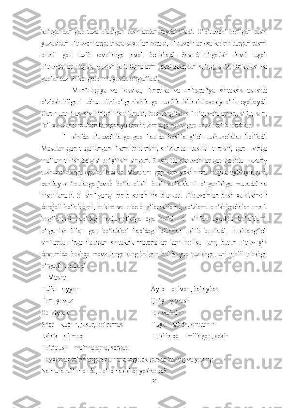 ko‘rgandan   gap   tuza   oladigan   rasmlardan   foydalniladi.   O‘qituvchi   berilgan   rasm
yuzasidan o‘quvchilarga qisqa savollar beradi, o‘quvchilar esa ko‘rib turgan rasmi
orqali   gap   tuzib   savollarga   javob   berishadi.   Savod   o‘rgatish   davri   tugab
o‘quvchilar   o‘qish,   yozish   ko‘nikmalarini   egallagandan   so‘ng,   so‘z   birikmasi   va
gaplar tuzish kengroq miqyosda o‘rgatiladi. 
              Morfologiya   va   leksika,   fonetika   va   orfografiya   sintaksis   asosida
o‘zlashtirilgani   uchun   tilni   o‘rganishda   gap   ustida   ishlashi   asosiy   o‘rin   egallaydi.
Gap   nutqni   asosiy   birligi   hisoblanadi,   boshlang‘ish   sif   o‘quvchilari   ot,   sifat,   son,
fe’l va ularni muhim kategoriyalarini tizimdagi rolini gap orqali bilib oladilar.
            1-   sinfda   o‘quvchilarga   gap   haqida   boshlang‘ich   tushunchalar   beriladi.
Masalan   gap   tugallangan   fikrni   bildirishi,   so‘zlardan   tashkil   topishi,   gap   oxiriga
ma’lum tinish belgisi qo‘yilishi singari. 2- sinfda o‘quvchilar gap haqida   nazariy
tushunchalarga   ega   bo‘ladilar.  Masalan:   gap   kim   yoki   nima  haqida   aytilayotgani,
qanday   so‘roqlarga   javob   bo‘la   olishi   bosh   bo‘laklarni   o‘rganishga   muqaddima
hisoblanadi.   3-   sinf   yangi   bir   bosqich   hisoblanadi.   O‘quvchilar   bosh   va   ikkinchi
darajali bo‘laklarni, hokim va tobe bog‘lanishlarni, so‘zlarni qo‘shimchalar orqali
bog‘lanishi   haqidagi   malumotlarga   ega   bo‘ldi.   4-   sinfda   uyushiq   bo‘laklarni
o‘rganish   bilan   gap   bo‘laklari   haqidagi   bilimlar   oshib   boriladi.   Boshlang‘ich
sinflarda   o‘rganiladigan   sintaktik   materiallar   kam   bo‘lsa   ham,   butun   o‘quv   yili
davomida   boshqa   mavzularga   singdirilgan   holda   gap   tuzishga,   uni   tahlil   qilishga
o‘rgatib boriladi. 
    Mashq. 
Tulki – ayyor                                           Ayiq – polvon, bahaybat
Ilon -yovuz                                              Qo‘y - yuvosh
Ot -ziyrak                                                 It - vafodor
Sher – kuchli, jasur, qo‘rqmas                 Tuya – sabrli, chidamli
Eshak – ahmoq                                         Toshbaqa – imillagan, sekin
To‘tiqush – mahmadona, sergap
Hayvonlar ta’riflangan namunadagidek gaplar tuzing va yozing 
Namuna: O‘rmonda, qo‘rqmas sher yashar edi. 
21 