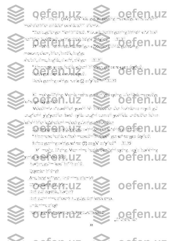                 3-   sinf   ona   tili   (eski)     darslikda   gap   va   gapning   maqsadiga   ko ra   turlariniʻ
mashqlar bilan qoidalari asosida tahlil qilamiz. 
        “Gap tugallangan fikrni bildiradi. Yozuvda har bir gapning birinchi so‘zi bosh
harf bilan boshlanadi, oxiriga tinish belgisi qo‘yiladi” [II.20.30]
        73- mashq. Har bir qatorda berilgan so‘zlardan alohida gap tuzing.
mevazor, akam, bilan, bordik, bog‘ga
shaftoli, olma, bog‘da, olxo‘ri, pishgan [II.20.30]
        “Biror narsa-voqea haqida xabarni bildirgan gap  darak gap  deyiladi.
        Darak gap oxirida ovoz pasayadi.
        Darak gapning oxiriga  nuqta (.)  qo‘yiladi” [II.20.32]
       
80- mashq. O‘qing. Matnda nechta gap borligini ayting. Ular ifoda maqsadiga
ko‘ra qanday gaplar?
Maktabimiz   o‘quvchilari   yaxshi   ish   boshladilar   ular   hozirdanoq   noyob   gul
urug‘larini   yig‘yaptilar   fevral   oyida   urug‘ni   tuproqli   yashikda   undiradilar   bahor
kelishi bilan ko‘chatlarni maktab gulzoriga o‘tqazadilar
Har bir gapning boshlanishi va oxirini aniqlab ko‘chiring [II.20.33]
        “Biror narsa haqida so‘rash maqsadini bildirgan  gap  so‘roq gap  deyiladi.
        So‘roq gapning oxiriga  so‘roq (?) belgisi  qo‘yiladi” [II.20.35]
                84-   mashq.  O‘qing. Matn  nima  haqida ekanligini   ayting. Laylo buvisining
yoniga xomush kirib keldi.
— Buvijon, gulim kasal bo‘lib qoldi.
— Qayerdan bilding?
— Ana, bargi so‘ligan. Endi nima qilamiz?
— O‘zing tuzata qol, qizim.
— Dori quti qayerda, buvijon?
— Dori qutini nima qilasan? Bu gulga dori kerak emas.
— Unda nima qilay?
— Tagini yumshat, suv quy. Guling tuzalib ketadi.
                                                                                          „G‘uncha“dan
22 