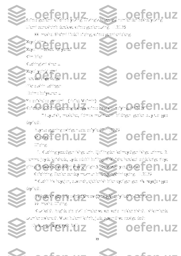 So‘roq gaplarni ko‘chirib yozing. O‘zingiz bilgan gul nomlaridan beshta yozing.
Ularni qatnashtirib darak va so‘roq gaplar tuzing. [II.20.35]
        88- mashq. She’rni ifodali o‘qing, so‘roq gapni aniqlang.
Xayol nima
Xayol – maqsad har yerda
Kim bilar
Kuchingizni sinar u.
Xayol yoinki otmi
Harakat qilganlarga
Fikr qushin uchirgan
 Doimo bo‘ysunar u.
Yo qo‘shaloq qanotmi    (Po‘lat Mo‘min)
Ko‘chiring. So‘roq gapning oxiriga so‘roq belgisini qo‘ying. [II.20.36]
                “Buyurish,   maslahat,   iltimos   mazmunini   bildirgan   gaplar   buyruq   gap
deyiladi.
        Buyruq gapning oxiriga nuqta qo’yiladi” [II.20.39]
        96- mashq.
        O‘qing.
               1. Kuching yetadigan ishga urin. Qo‘lingdan kelmaydigan ishga urinma. 2.
Hamma joyda ko‘chada, uyda odobli bo‘ling. 3. Ko‘cha harakati qoidalariga rioya
qiling. 4. Chiroyli yozishni mashq qilgin.5. Darvozani yop, Roziq.
       Ko‘chiring. Gaplar qanday mazmun bildirayotganini ayting. [II.20.39]
        “Kuchli his-hayajon, quvonch, ajablanish bilan aytilgan gap  his-hayajon gap
deyiladi.  
       His-hayajon gapning oxiriga  undov (!) belgisi  qo‘yiladi” [II.20.40]
        99- mashq. O‘qing.
             Kuz keldi. Bog‘da qip-qizil olmalar va sap-sariq   noklar pishdi. Ishkomlarda
uzumlar tovlanadi. Muso bularni ko‘rib, juda quvondi va otasiga dedi:
— Eh, kuz qanday ajoyib fasl!
23 