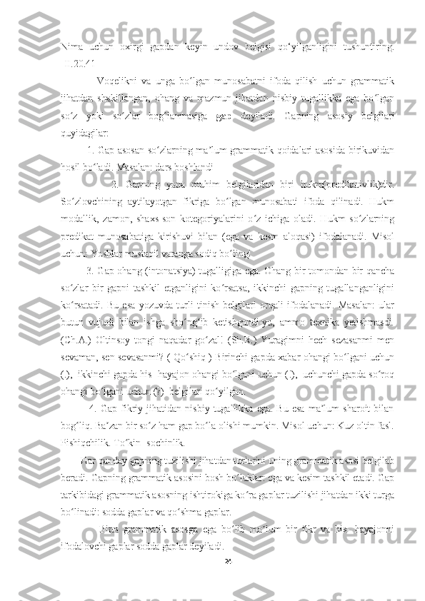 Nima   uchun   oxirgi   gapdan   keyin   undov   belgisi   qo‘yilganligini   tushuntiring.
[II.20.41] 
                Voqelikni   va   unga   bo lgan   munosabatni   ifoda   qilish   uchun   grammatikʻ
jihatdan   shakillangan,   ohang   va   mazmun   jihatdan   nisbiy   tugallikka   ega   bo lgan	
ʻ
so z   yoki   so zlar   bog lanmasiga  	
ʻ ʻ ʻ gap   deyiladi.   Gapning   asosiy   belgilari
quyidagilar:
               1. Gap asosan so zlarning ma lum grammatik qoidalari asosida birikuvidan	
ʻ ʼ
hosil bo ladi. Masalan: dars boshlandi 	
ʻ
                2.   Gapning   yana   muhim   belgilaridan   biri   hukm(predikativlik)dir.
So zlovchining   aytilayotgan   fikriga   bo lgan   munosabati   ifoda   qilinadi.   Hukm	
ʻ ʻ
modallik,   zamon,   shaxs-son   kotegoriyalarini   o z   ichiga   oladi.   Hukm   so zlarning	
ʻ ʻ
predikat   munosabatiga   kirishuvi   bilan   (ega   va   kesm   aloqasi)   ifodalanadi.   Misol
uchun: Yoshlar mustaqil vatanga sodiq bo ling! 	
ʻ
               3. Gap ohang (intonatsiya) tugalligiga ega. Ohang bir tomondan bir qancha
so zlar   bir   gapni   tashkil   etganligini   ko rsatsa,   ikkinchi   gapning   tugallanganligini	
ʻ ʻ
ko rsatadi.   Bu   esa   yozuvda   turli   tinish   belgilari   orqali   ifodalanadi.   Masalan:   ular
ʻ
butun   vujudi   bilan   ishga   sho ng ib   ketishgandi-yu,   ammo   texnika   yetishmasdi.	
ʻ ʻ
(Ch.A.)   Oltinsoy   tongi   naqadar   go zal!   (Sh.R.)   Yuragimni   hech   sezasanmi   men	
ʻ
sevaman, sen sevasanmi? ( Qo shiq ) Birinchi gapda xabar ohangi bo lgani uchun	
ʻ ʻ
(.),  ikkinchi gapda his- hayajon ohangi bo lgani uchun (!),  uchunchi gapda so roq	
ʻ ʻ
ohangi bo lgani uchun (?)  belgilari qo yilgan. 	
ʻ ʻ
                4.  Gap   fikriy   jihatidan   nisbiy   tugallikka  ega.   Bu   esa   ma lum   sharoit   bilan	
ʼ
bog liq. Ba zan bir so z ham gap bo la olishi mumkin. Misol uchun: Kuz oltin fasl.	
ʻ ʼ ʻ ʻ
Pishiqchilik. To kin- sochinlik.	
ʻ
        Har qanday gapning tuzilishi jihatdan turlarini uning grammatik asosi belgilab
beradi. Gapning grammatik asosini bosh bo laklar: ega va kesim tashkil etadi. Gap	
ʻ
tarkibidagi grammatik asosning ishtirokiga ko ra gaplar tuzilishi jihatdan ikki turga	
ʻ
bo linadi: sodda gaplar va qo shma gaplar.	
ʻ ʻ
                Bitta   grammatik   asosga   ega   bo lib   ma lum   bir   fikr   va   his-   hayajonni	
ʻ ʼ
ifodalovchi gaplar sodda gaplar deyiladi.
24 