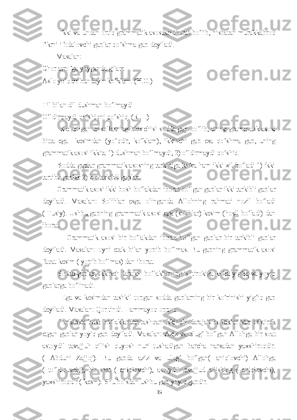                Ikki va undan ortiq grammatik asosdan iborat bo lib, nisbatan murakkabroqʻ
fikrni ifodalovchi gaplar qo shma gap deyiladi. 	
ʻ
        Masalan: 
Chor atrofga yoyganda gilam
Aslo yo qdir bundayin ko klam. (H.O.)	
ʻ ʻ
Til bilan dil dushman bo lmaydi	
ʻ
O ldirmaydi qo shiqni qo shiq. (R.H.)	
ʻ ʻ ʻ
               Keltirilgan misollarning birinchisi sodda gap bo lib, uning grammatik asosi	
ʻ
bitta   ega     kesimdan   (yo qdir,   ko klam),   ikkinchi   gap   esa   qo shma   gap,   uning	
ʻ ʻ ʻ
grammatik asosi ikkita 1) dushman bo lmaydi, 2) o ldirmaydi qo shiq. 	
ʻ ʻ ʻ
        Sodda gaplar grammatik asosning tarkibiga ko ra ham ikki xil bo ladi 1) ikki	
ʻ ʻ
tartibli gaplar 2) bir tarkibli gaplar.
        Grammatik asosi ikki bosh bo lakdan iborat bo lgan gaplar ikki tarkibli gaplar	
ʻ ʻ
deyiladi.   Masalan:   Solihlar   esga   olinganda   Allohning   rahmati   nozil   bo ladi	
ʻ
( Tusiy). Ushbu gapning grammatik asosi  ega (solihlar) kesim (hosil bo ladi) dan	
ʻ
iborat.
                Grammatik   asosi   bir   bo lakdan   iborat   bo lgan   gaplar   bir   tarkibli   gaplar	
ʻ ʻ
deyiladi.   Masalan:   oyni   etak   bilan   yopib   bo lmas.   Bu   gapning   grammatik   asosi	
ʻ
faqat kesim ( yopib bo lmas) dan iborat. 	
ʻ
        Sodda gaplar, ikkinch darajali bo laklarning ishtirokiga ko ra yig iq va yoyiq	
ʻ ʻ ʻ
gaplarga bo linadi.	
ʻ
               Ega va kesimdan tashkil  topgan sodda gaplarning bir  ko rinishi  yig iq gap	
ʻ ʻ
deyiladi. Masalan: Qor tindi. Hammayoq oppoq.
         Tarkibida bosh bo laklardan tashqari ikkinchi darajali bo laklar ham ishtirok	
ʻ ʻ
etgan gaplar yoyiq gap deyiladi. Masalan:  Aziz va ulug  bo lgan Allohga bir soat	
ʻ ʻ
astoydil   tavajjuh   qilish   quyosh   nuri   tushadigan   barcha   narsadan   yaxshiroqdir.
(   Abduni   Zajjoj).   Bu   gapda   aziz   va   ulug   bo lgan(   aniqlovchi)   Allohga	
ʻ ʻ
(   to ldiruvchi),   bir   soat   (   aniqlovchi),   astoydil   tavajjud   qilishing   (   aniqlovchi),	
ʻ
yaxshiroqdir ( kesm). Shu boisdan ushbu gap yoyiq gapdir. 
25 