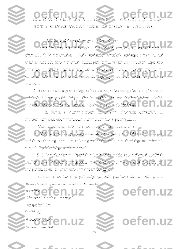 II BOB. SO‘Z TURKUMLARINI O‘RGANISH BILAN BOG‘LIQ HOLDA
SO‘Z BIRIKMASI VA GAP TUZISHGA O‘RGATISH USULLARI
                    2.1.  So‘z birikmasi  va gap ustida ishlash 
                So z   birikmasi   ustida   ishlash.   Tilda   leksik,   sintaktik   va   saviyali   nutqqaʻ
ajratiladi.   So z   birikmasiga     leksik   saviyadan   sintaktik   saviyaga   o tish   halqasi	
ʻ ʻ
sifatida qaraladi.  So z  birikmasi  odatda  gap  ichida ishlatiladi.  O quvchilarga so z	
ʻ ʻ ʻ
birikmasini o rgatish fikr elementi ustida ishlash hisoblanadi. Boshlang ich ta lim	
ʻ ʻ ʼ
sohasida   so z   birikmasi   ustida   ishlashda   quyidagi   mashq   turlaridan   foydalanish
ʻ
mumkin.
        1. Bosh so zdan ergash so zga so roq berish, so zlarning o zaro bog lanishini	
ʻ ʻ ʻ ʻ ʻ ʻ
aniqlash. Salima yaxshi  o qiydi. Kim  (o qiydi)? - Salima. (Salima) Nima qiladi?-	
ʻ ʻ
o qiydi. Qanday (o qiydi)? - yaxshi. Yaxshi o qiydi- so z birikmasi.	
ʻ ʻ ʻ ʻ
                2.   Gapda   so zlarning   o zaro   bo lanishini   chizmada   ko rsatish.   Bu	
ʻ ʻ ʼ ʻ
o quvchilarni asta-sekin murakkab qurilmalarni tuzishga o rgatadi.	
ʻ ʻ
        3. Matnda uchragan so z birikmasining ma nosini tushuntirish.	
ʻ ʼ
               4. Matnda yoki faoliyat jarayonida uchragan yangi so z bilan so z birikmasi	
ʻ ʻ
tuzish. Mashqning ushbu turi so zning ma nosini chuqur  tushunishga va undan o z	
ʻ ʼ ʻ
nutqida foydalanishga yordam beradi.
               5. So z turkumlarini  o rganish  bilan bog liq holda  so z birikmasi  tuzdirish	
ʻ ʻ ʻ ʻ
usullari.   Ot   so z   turkumi   o tilganda,   ot   va   sifat   bilan,   ot   va   boshqa   ot   bilan,   fe l	
ʻ ʻ ʼ
o tilganda, ot va fe l bilan so z birikmalari tuzdiriladi. 	
ʻ ʼ ʻ
                So z   birikmasi   tuzishga   yo l   qo yilgan   xato   gap   tuzishda   ham   xatoga   olib	
ʻ ʻ ʻ
keladi, shuning uchun uni oldini olish darkor.
Masalan: 
O quvchi nutqida uchraydi: 	
ʻ
Darsga bo ldim	
ʻ
Sinfni guli
Maktabni jihozi
Sardorni ruchkasi
27 