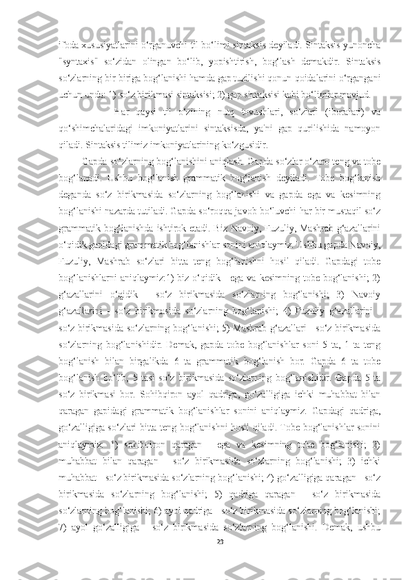 ifoda xususiyatlarini o‘rganuvchi til bo‘limi sintaksis deyiladi. Sintaksis yunoncha
"syntaxis"   so‘zidan   olingan   bo‘lib,   yopishtirish,   bog‘lash   demakdir.   Sintaksis
so‘zlarning bir-biriga bog‘lanishi hamda gap tuzilishi qonun-qoidalarini o‘rgangani
uchun unda: 1) so‘z birikmasi sintaksisi; 2) gap sintaksisi kabi bo‘limlar mavjud. 
                Har   qaysi   til   o‘zining   nutq   tovushlari,   so‘zlari   (iboralari)   va
qo‘shimchalaridagi   imkoniyatlarini   sintaksisda,   ya'ni   gap   qurilishida   namoyon
qiladi. Sintaksis tilimiz imkoniyatlarining ko‘zgusidir. 
            Gapda so‘zlarning bog‘lanishini aniqlash. Gapda so‘zlar o‘zaro teng va tobe
bog‘lanadi.   Ushbu   bog‘lanish   grammatik   bog‘lanish   deyiladi.   Tobe   bog‘lanish
deganda   so‘z   birikmasida   so‘zlarning   bog‘lanishi   va   gapda   ega   va   kesimning
bog‘lanishi nazarda tutiladi. Gapda so‘roqqa javob bo‘luvchi har bir mustaqil so‘z
grammatik bog‘lanishda ishtirok etadi. Biz Navoiy, Fuzuliy, Mashrab g‘azallarini
o‘qidik gapidagi grammatik bog‘lanishlar sonini aniqlaymiz. Ushbu gapda Navoiy,
Fuzuliy,   Mashrab   so‘zlari   bitta   teng   bog‘lanishni   hosil   qiladi.   Gapdagi   tobe
bog‘lanishlarni  aniqlaymiz:1)  biz o‘qidik - ega  va kesimning tobe bog‘lanishi;  2)
g‘azallarini   o‘qidik   -   so‘z   birikmasida   so‘zlarning   bog‘lanishi;   3)   Navoiy
g‘azallarini   -   so‘z   birikmasida   so‘zlarning   bog‘lanishi;   4)   Fuzuliy   g‘azallarini   -
so‘z birikmasida so‘zlarning bog‘lanishi; 5) Mashrab g‘azallari - so‘z birikmasida
so‘zlarning   bog‘lanishidir.   Demak,   gapda   tobe   bog‘lanishlar   soni   5   ta,   1   ta   teng
bog‘lanish   bilan   birgalikda   6   ta   grammatik   bog‘lanish   bor.   Gapda   6   ta   tobe
bog‘lanish   bo‘lib,   5   tasi   so‘z   birikmasida   so‘zlarning   bog‘lanishidir.   Gapda   5   ta
so‘z   birikmasi   bor.   Sohibqiron   ayol   qadriga,   go‘zalligiga   ichki   muhabbat   bilan
qaragan   gapidagi   grammatik   bog‘lanishlar   sonini   aniqlaymiz.   Gapdagi   qadriga,
go‘zalligiga so‘zlari bitta teng bog‘lanishni hosil qiladi. Tobe bog‘lanishlar sonini
aniqlaymiz:   1)   sohibqiron   qaragan   -   ega   va   kesimning   tobe   bog‘lanishi;   2)
muhabbat   bilan   qaragan   -   so‘z   birikmasida   so‘zlarning   bog‘lanishi;   3)   ichki
muhabbat - so‘z birikmasida so‘zlarning bog‘lanishi; 4) go‘zalligiga qaragan - so‘z
birikmasida   so‘zlarning   bog‘lanishi;   5)   qadriga   qaragan   -   so‘z   birikmasida
so‘zlarning bog‘lanishi; 6) ayol qadriga - so‘z birikmasida so‘zlarning bog‘lanishi;
7)   ayol   go‘zalligiga   -   so‘z   birikmasida   so‘zlarning   bog‘lanishi.   Demak,   ushbu
29 