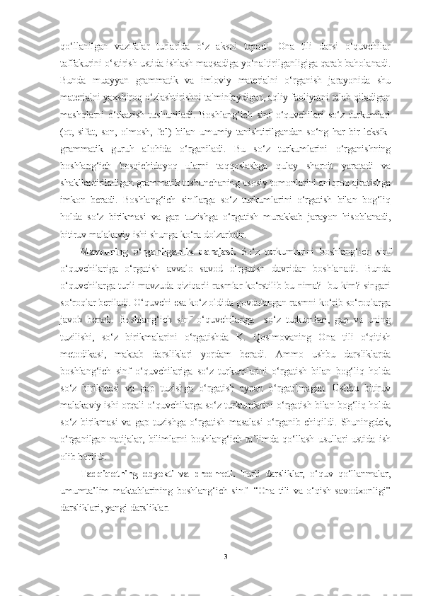 qo‘llanilgan   vazifalar   turlarida   o‘z   aksni   topadi.   Ona   tili   darsi   o‘quvchilar
taffakurini o‘stirish ustida ishlash maqsadiga yo‘naltirilganligiga qarab baholanadi.
Bunda   muayyan   grammatik   va   imloviy   materialni   o‘rganish   jarayonida   shu
materialni yaxshiroq o‘zlashtirishni ta'minlaydigan, aqliy faoliyatni talab qiladigan
mashqlarni   o‘tkazish   tushuniladi.   Boshlang‘ich   sinf   o‘quvchilari   so‘z   turkumlari
(ot,   sifat,   son,   olmosh,   fe'l)   bilan   umumiy   tanishtirilgandan   so‘ng   har   bir   leksik-
grammatik   guruh   alohida   o‘rganiladi.   Bu   so‘z   turkumlarini   o‘rganishning
boshlang‘ich   bosqichidayoq   ularni   taqqoslashga   qulay   sharoit   yaratadi   va
shakllantiriladigan grammatik tushunchaning asosiy tomonlarini aniqroq ajratishga
imkon   beradi.   Boshlang‘ich   sinflarga   so‘z   turkumlarini   o‘rgatish   bilan   bog‘liq
holda   so‘z   birikmasi   va   gap   tuzishga   o‘rgatish   murakkab   jarayon   hisoblanadi,
bitiruv malakaviy ishi shunga ko‘ra dolzarbdir.
Mavzuning   o‘rganilganlik   darajasi.   So‘z   turkumlarini   boshlang‘ich   sinf
o‘quvchilariga   o‘rgatish   avvalo   savod   o‘rgatish   davridan   boshlanadi.   Bunda
o‘quvchilarga turli mavzuda qiziqarli rasmlar ko‘rstilib bu nima?   bu kim? singari
so‘roqlar beriladi. O‘quvchi esa ko‘z oldida govdalangan rasmni ko‘rib so‘roqlarga
javob   beradi.   Boshlang‘ich   sinf   o‘quvchilariga     so‘z   turkumlari,   gap   va   uning
tuzilishi,   so‘z   birikmalarini   o‘rgatishda   K.   Qosimovaning   Ona   tili   o‘qitish
metodikasi,   maktab   darsliklari   yordam   beradi.   Ammo   ushbu   darsliklarda
boshlang‘ich   sinf   o‘quvchilariga   so‘z   turkumlarini   o‘rgatish   bilan   bog‘liq   holda
so‘z   birikmasi   va   gap   tuzishga   o‘rgatish   aynan   o‘rgatilmagan.   Ushbu   bitiruv
malakaviy ishi orqali o‘quvchilarga so‘z turkumlarini o‘rgatish bilan bog‘liq holda
so‘z   birikmasi   va   gap   tuzishga   o‘rgatish   masalasi   o‘rganib   chiqildi.   Shuningdek,
o‘rganilgan   natijalar,   bilimlarni   boshlang‘ich   ta’limda   qo‘llash   usullari   ustida   ish
olib borildi. 
Tadqiqotning   obyekti   va   predmeti.   Turli   darsliklar,   o‘quv   qo‘llanmalar,
umumta’lim   maktablarining   boshlang‘ich   sinf     “Ona   tili   va   o‘qish   savodxonligi”
darsliklari, yangi darsliklar.
3 