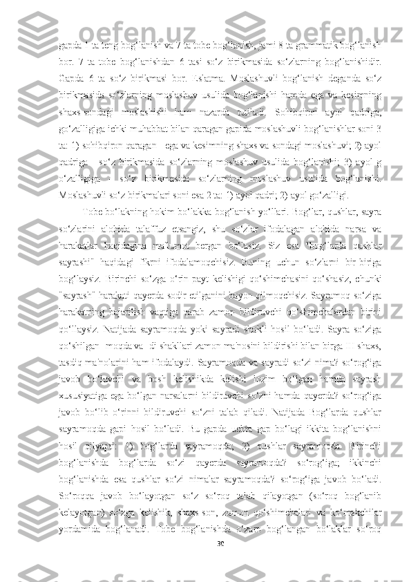 gapda 1 ta teng bog‘lanish va 7 ta tobe bog‘lanish, jami 8 ta grammatik bog‘lanish
bor.   7   ta   tobe   bog‘lanishdan   6   tasi   so‘z   birikmasida   so‘zlarning   bog‘lanishidir.
Gapda   6   ta   so‘z   birikmasi   bor.   Eslatma.   Moslashuvli   bog‘lanish   deganda   so‘z
birikmasida   so‘zlarning   moslashuv   usulida   bog‘lanishi   hamda   ega   va   kesimning
shaxs-sondagi   moslashishi   ham   nazarda   tutiladi.   Sohibqiron   ayol   qadriga,
go‘zalligiga ichki muhabbat bilan qaragan gapida moslashuvli bog‘lanishlar soni 3
ta: 1) sohibqiron qaragan - ega va kesimning shaxs va sondagi moslashuvi; 2) ayol
qadriga   -   so‘z   birikmasida   so‘zlarning   moslashuv   usulida   bog‘lanishi;   3)   ayol   g
o‘zalligiga   -   so‘z   birikmasida   so‘zlarning   moslashuv   usulida   bog‘lanishi.
Moslashuvli so‘z birikmalari soni esa 2 ta: 1) ayol qadri; 2) ayol go‘zalligi.
               Tobe bo‘lakning hokim bo‘lakka bog‘lanish yo‘llari. Bog‘lar, qushlar, sayra
so‘zlarini   alohida   talaffuz   etsangiz,   shu   so‘zlar   ifodalagan   alohida   narsa   va
harakatlar   haqidagina   ma'lumot   bergan   bo‘lasiz.   Siz   esa   "bog‘larda   qushlar
sayrashi"   haqidagi   fikrni   ifodalamoqchisiz.   Buning   uchun   so‘zlarni   bir-biriga
bog‘laysiz.   Birinchi   so‘zga   o‘rin-payt   kelishigi   qo‘shimchasini   qo‘shasiz,   chunki
"sayrash" harakati qayerda sodir etilganini bayon qilmoqchisiz. Sayramoq so‘ziga
harakatning   bajarilish   vaqtiga   qarab   zamon   bildiruvchi   qo‘shimchalardan   birini
qo‘llaysiz.   Natijada   sayramoqda   yoki   sayradi   shakli   hosil   bo‘ladi.   Sayra   so‘ziga
qo‘shilgan -moqda va -di shakllari zamon ma'nosini bildirishi bilan birga III shaxs,
tasdiq ma'nolarini  ham  ifodalaydi. Sayramoqda  va sayradi  so‘zi  nima?  so‘rog‘iga
javob   bo‘luvchi   va   bosh   kelishikda   kelishi   lozim   bo‘lgan   hamda   sayrash
xususiyatiga  ega bo‘lgan narsalarni  bildiruvchi  so‘zni  hamda  qayerda? so‘rog‘iga
javob   bo‘lib   o‘rinni   bildiruvchi   so‘zni   talab   qiladi.   Natijada   Bog‘larda   qushlar
sayramoqda   gapi   hosil   bo‘ladi.   Bu   gapda   uchta   gap   bo‘lagi   ikkita   bog‘lanishni
hosil   qilyapti:   1)   bog‘larda   sayramoqda;   2)   qushlar   sayramoqda.   Birinchi
bog‘lanishda   bog‘larda   so‘zi   qayerda   sayramoqda?   so‘rog‘iga;   ikkinchi
bog‘lanishda   esa   qushlar   so‘zi   nimalar   sayramoqda?   so‘rog‘iga   javob   bo‘ladi.
So‘roqqa   javob   bo‘layotgan   so‘z   so‘roq   talab   qilayotgan   (so‘roq   bog‘lanib
kelayotgan)   so‘zga   kelishik,   shaxs-son,   zamon   qo‘shimchalari   va   ko‘makchilar
yordamida   bog‘lanadi.   Tobe   bog‘lanishda   o‘zaro   bog‘langan   bo‘laklar   so‘roq
30 