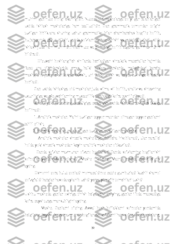 muhimi gap nutq birligi ekanligidir. Nutqqa oid mashqlarga qo yilgan talablar gapʻ
ustida   ishlash   mashqlariga   ham   taalluqlidir.   Gap   grammatik   tomondan   to g ri	
ʻ ʻ
tuzilgan   birlik   ana   shuning   uchun   grammatika   bilan   chambarchas   bog liq   bo lib,	
ʻ ʻ
bu jarayonda gap qurilishi, gapda so zlarning bog lanishi va gapning turlari ustida	
ʻ ʻ
ishlash   juda   ham   muhimdir.   Gap   nutq   va   til   birligi   bo lib   tugallangan   mazmunni	
ʻ
bildiradi.
                O quvchi   boshlang ich   sinflarda   beriladigan   sintaktik   materiallar   hajmida	
ʻ ʻ
faqat   ona   tili   darslarida   emas,   balki   boshqa   darslarda,   maktabdagi   barcha
mashg ulot   jarayonlarida   gap   tuzish,   uni   tahlil   qilish   va   qayta   tuzishga   o rgatib	
ʻ ʻ
boriladi.
         Gap ustida ishlashga oid mashqlar juda xilma-xil bo lib, analiz va sintezning	
ʻ
ustunligiga va o quvchilarning mustaqillik darajasiga ko ra tasnif qilinadi.	
ʻ ʻ
         Analiz yoki sintezning ustunligiga qarab gap ustida ishlash mashqlari ikkiga
bo linadi: 	
ʻ
        1. Analitik mashqlar. Ya ni tuzilgan tayyor matndan olinagan tayyor gaplarni	
ʼ
tahlil qilish; 
        2. Sintetik mashqlar, mustaqil gap tuzishga qaratilgan mashqlar.
                Analitik   mashqlar   sintetik   mashqlarga   debocha   hisoblanadi,   ular   parallel
holda yoki sintetik mashqdan keyin analitik mashqlar o tkaziladi.        	
ʻ
                Gapda  so‘zlar  mazmunan  o‘zaro  bog‘lanadi.Gapda  so‘zlarning  bog‘lanishi
so‘roqlar   yordamida   aniqlanadi.   Mashq   :   O‘qing.   Matnda   nechta   gap   borligini
ayting.
         Osmonni qora bulut qopladi momaqaldiroq qattiq gumburladi kuchli shamol
qo‘zg‘aldi barglar havoda aylanib uchdi yerga yomg‘ir tomchilari tushdi
Ushbu   mashqda   gaplar   oxiriga   tinish   belgilarini   qo‘ying,   gaplar   ifoda   maqsadiga
ko‘ra qaysi turga mansubligini ayting. 
                Mashq.   Gaplarni   o‘qing.   Avval   bosh   bo‘laklarni   so‘roqlar   yordamida
belgilang, keyin ularga mazmunan bog‘langan so‘zlarni ham so‘roq berib aniqlang.
32 