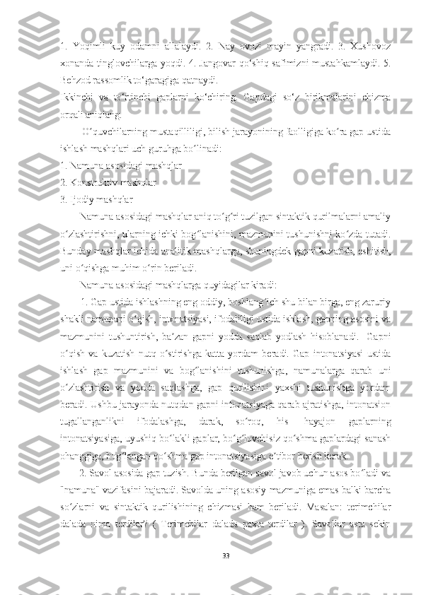 1.   Yoqimli   kuy   odamni   allalaydi.   2.   Nay   ovozi   mayin   yangradi.   3.   Xushovoz
xonanda tinglovchilarga yoqdi. 4. Jangovar  qo‘shiq safimizni  mustahkamlaydi. 5.
Behzod rassomlik to‘garagiga qatnaydi.
Ikkinchi   va   to‘rtinchi   gaplarni   ko‘chiring.   Gapdagi   so‘z   birikmalarini   chizma
orqali aniqlang. 
        O quvchilarning mustaqilliligi, bilish jarayonining faolligiga ko ra gap ustidaʻ ʻ
ishlash mashqlari uch guruhga bo linadi:	
ʻ
1. Namuna asosidagi mashqlar
2. Konstruktiv mashqlar
3. Ijodiy mashqlar
        Namuna asosidagi mashqlar aniq to g ri tuzilgan sintaktik qurilmalarni amaliy	
ʻ ʻ
o zlashtirishni, ularning ichki bog lanishini, mazmunini tushunishni ko zda tutadi.	
ʻ ʻ ʻ
Bunday mashqlar ichida analitik mashqlarga, shuningdek gapni kuzatish, eshitish,
uni o qishga muhim o rin beriladi.	
ʻ ʻ
        Namuna asosidagi mashqlarga quyidagilar kiradi:
        1. Gap ustida ishlashning eng oddiy, boshlang ich shu bilan birga, eng zaruriy	
ʻ
shakli namunani o qish, intonatsiyasi, ifodaliligi ustida ishlash, gapning asosini va	
ʻ
mazmunini   tushuntirish,   ba zan   gapni   yodda   saqlab   yodlash   hisoblanadi.     Gapni	
ʼ
o qish   va   kuzatish   nutq   o stirishga   katta   yordam   beradi.   Gap   intonatsiyasi   ustida	
ʻ ʻ
ishlash   gap   mazmunini   va   bog lanishini   tushunishga,   namunalarga   qarab   uni	
ʻ
o zlashtirish   va   yodda   saqlashga,   gap   qurilishini   yaxshi   tushunishga   yordam	
ʻ
beradi. Ushbu jarayonda nutqdan gapni intonatsiyaga qarab ajratishga, intonatsion
tugallanganlikni   ifodalashga,   darak,   so roq,   his-   hayajon   gaplarning	
ʻ
intonatsiyasiga, uyushiq bo lakli gaplar, bo g lovchisiz qo shma gaplardagi sanash	
ʻ ʻ ʻ ʻ
ohanggiga, bog langan qo shma gap intonatsiyasiga e tibor berish kerak.	
ʻ ʻ ʼ
       2. Savol asosida gap tuzish. Bunda berilgan savol javob uchun asos bo ladi va	
ʻ
"namuna" vazifasini bajaradi. Savolda uning asosiy mazmuniga emas balki barcha
so zlarni   va   sintaktik   qurilishining   chizmasi   ham   beriladi.   Masalan:   terimchilar	
ʻ
dalada   nima   terdilar?   (   Terimchilar   dalada   paxta   terdilar   ).   Savollar   asta   sekin
33 