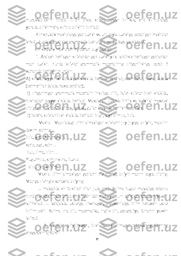 murakkablashib   boradi.   Oldin   qisqa   so roq   bergan   bo lsak,   endi   so roqlargaʻ ʻ ʻ
yanada qo shimcha so roq qo shib boriladi.	
ʻ ʻ ʻ
        Konstruktiv mashqlarga gap tuzish va uni qayta tuzishga qaratilgan mashqlar
kiradi. Bunday mashqlar grammatik tushuncha va qoidaga asoslanadi.
        Konstruktiv mashqlarning turlari quyidagilar:
            1. Aralash berilagan so zlardan gap tuzish yoki tartibsiz berilagan gaplardan	
ʻ
matn   tuzish.   Bunda   so zlar   grammatik   materialning   o rganilishiga   qarab   3	
ʻ ʻ
variantda berilishi mumkin:
A) so zlar tayyor ishlatiladigan shaklda beriladi: terdilar, terimchilar, paxta, dalada	
ʻ
(terimchilar dalada paxta terdilar); 
B)   o rganimgan   grammatik   materialni   hisobga   olib,   ba zi   so zlar   bosh   shaklda,
ʻ ʼ ʻ
boshqalari   tayyor   shaklda  beriladi. Masalan,  "  Otlarda  birlik  va  ko plik"  mavzusi	
ʻ
o tilgach bo g da, bog bon, qaradi, gullar shaklida berilishi mumkin; 	
ʻ ʻ ʻ ʻ
D) barcha so zlar bosh shaklda beriladi: bog , sayr qilmoq, bola	
ʻ ʻ
                 Mashq.   Maqoladagi  o rni almashgan so zlarni joy-joyiga qo yib, maqolni	
ʻ ʻ ʻ
davom ettiring.
bola, yetti, bir, mahalla  ...
sariq, tagi, sabr ...
Duo, olma, oltin ...
Yugurmoq, somonxona, buzoq.
Halol, osh, ko cha ...	
ʻ
                Mashq.   O rni   almashgan   gaplarni   o z   o rniga   qo yib   matnni   qayta   o qing.	
ʻ ʻ ʻ ʻ ʻ
Matnga o zingiz sarlavha qo ying.	
ʻ ʻ
                U   maktabda   sinfdoshlari   bilan   juda   inoq.   Salima   bugun   maktabga   ertaroq
bordi. Ustozlari ham uni doim a lochi deb maqtaydi. Uni do stlari juda ham yaxshi	
ʼ ʻ
ko rishadi.   U   kelajakda   ustoziga   o xshagan,   o quvchilarga   bilim   beruvchi   ustoz	
ʻ ʻ ʻ
bo lmoqchi.   Salima   ona   tili,   matematika,   ingliz   tili,   geografiya   fanlarini   yaxshi
ʻ
ko radi.
ʻ
                2.   Nuqtalar   qo yilmagan,   bosh   harf   yozilmagan   matndan   gaplarning	
ʻ
chegarasini ajratish.
34 