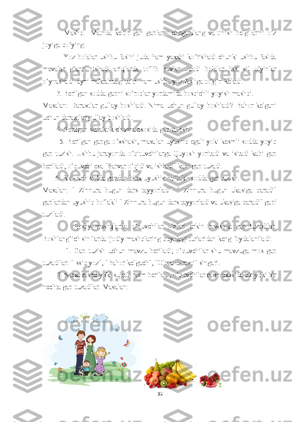                 Mashq.     Matnda   keltirilgan   gaplarni   chegaralang   va   tinish   belgilarini   o zʻ
joyiga qo ying.	
ʻ
                Yoz   bolalar   ushbu   faslni   juda   ham   yaxshi   ko rishadi   chunki   ushbu   faslda	
ʻ
mevalar   g arq   pishadi   ariqlarda   to lib   suvlar   oqadi   bolalar   har   xil   o yinlar	
ʼ ʻ ʻ
o ynashadi  ayni maktabdagi ta til ham ushbu yoz fasliga to g ri keladi.	
ʻ ʼ ʻ ʻ
        3. Berilgan sodda gapni so roqlar yordamida bosqichli yoyish mashqi.	
ʻ
Masalan:   Daraxtlar   gullay   boshladi.   Nima   uchun   gullay   boshladi?   Bahor   kelgani
uchun daraxtlar gullay boshladi.
        4. Berilgan sintaktik chizma asosida gap tuzish.
               5. Berilgan gapga o xshash, masalan uyushiq egali yoki kesmli sodda yoyiq	
ʻ
gap   tuzish.   Ushbu   jarayonda   o qituvchilarga   Quyosh   yoritadi   va   isitadi   kabi   gap	
ʻ
beriladi, o quvchi esa "Sarvar o qidi va ishladi" kabi gap tuzadi.	
ʻ ʻ
       6. Ikki- uch sodda gapdan bitta uyushiq bo lakli sodda gap tuzish. 	
ʻ
Masalan:   "   Zinnura   bugun   dars   tayyorladi"   "   Zinnura   bugun   ukasiga   qaradi"
gaplardan uyushiq bo lakli " Zinnura bugun dars tayyorladi va ukasiga qaradi" gapi	
ʻ
tuziladi.
                Ijodiy   mashqlarda   o quvchilar   o zlari   erkin   ravishda   gap   tuzadilar.	
ʻ ʻ
Boshlang ich sinflarda ijodiy mashqlaring quyidagi turlaridan keng foydalaniladi: 	
ʻ
                1.   Gap   tuzish   uchun   mavzu   beriladi,   o quvchilar   shu   mavzuga   mos   gap	
ʻ
tuzadilar: "Issiq yoz", "Bahor kelgach", "Olma daraxti" singari.
        2. Narsa rasmi yoki sujetli rasm beriladi, o quvchilar rasm asosida bir yoki bir
ʻ
nechta gap tuzadilar. Masalan:
35 