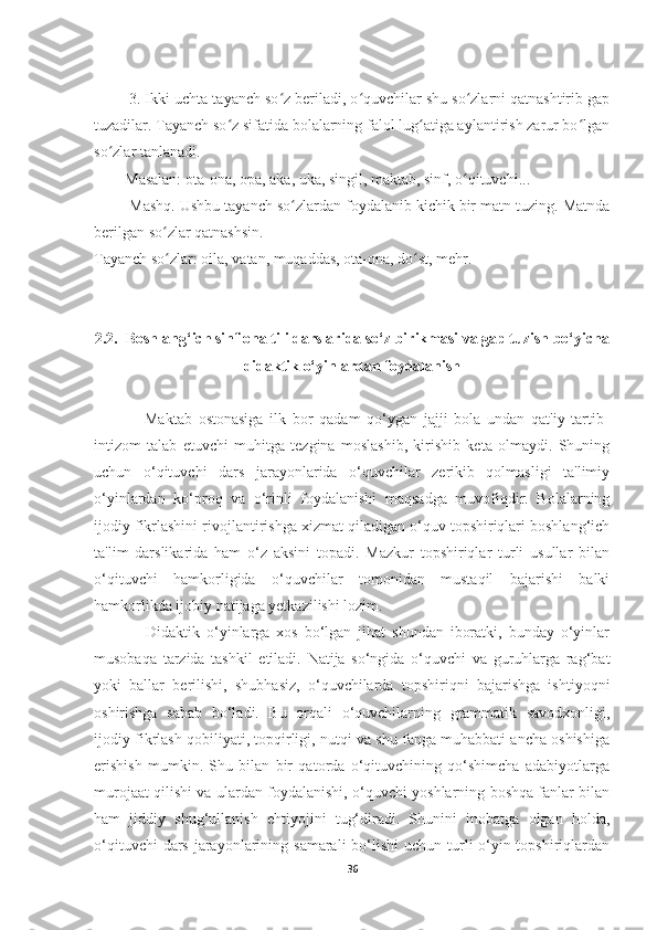         3. Ikki-uchta tayanch so z beriladi, o quvchilar shu so zlarni qatnashtirib gapʻ ʻ ʻ
tuzadilar. Tayanch so z sifatida bolalarning falol lug atiga aylantirish zarur bo lgan	
ʻ ʻ ʻ
so zlar tanlanadi. 	
ʻ
        Masalan: ota-ona, opa, aka, uka, singil, maktab, sinf, o qituvchi...	
ʻ
        Mashq. Ushbu tayanch so zlardan foydalanib kichik bir matn tuzing. Matnda	
ʻ
berilgan so zlar qatnashsin.	
ʻ
Tayanch so zlar: oila, vatan, muqaddas, ota-ona, do st, mehr.
ʻ ʻ
2.2.  Boshlang‘ich sinf ona tili darslarida so‘z birikmasi va gap tuzish bo‘yicha
didaktik o‘yinlardan foydalanish
                Maktab   ostonasiga   ilk   bor   qadam   qo‘ygan   jajji   bola   undan   qat'iy   tartib-
intizom   talab   etuvchi   muhitga   tezgina   moslashib,   kirishib   keta   olmaydi.   Shuning
uchun   o‘qituvchi   dars   jarayonlarida   o‘quvchilar   zerikib   qolmasligi   ta'limiy
o‘yinlardan   ko‘proq   va   o‘rinli   foydalanishi   maqsadga   muvofiqdir.   Bolalarning
ijodiy fikrlashini rivojlantirishga xizmat qiladigan o‘quv topshiriqlari boshlang‘ich
ta'lim   darslikarida   ham   o‘z   aksini   topadi.   Mazkur   topshiriqlar   turli   usullar   bilan
o‘qituvchi   hamkorligida   o‘quvchilar   tomonidan   mustaqil   bajarishi   balki
hamkorlikda ijobiy natijaga yetkazilishi lozim.
                Didaktik   o‘yinlarga   xos   bo‘lgan   jihat   shundan   iboratki,   bunday   o‘yinlar
musobaqa   tarzida   tashkil   etiladi.   Natija   so‘ngida   o‘quvchi   va   guruhlarga   rag‘bat
yoki   ballar   berilishi,   shubhasiz,   o‘quvchilarda   topshiriqni   bajarishga   ishtiyoqni
oshirishga   sabab   bo‘ladi.   Bu   orqali   o‘quvchilarning   grammatik   savodxonligi,
ijodiy fikrlash qobiliyati, topqirligi, nutqi va shu fanga muhabbati ancha oshishiga
erishish   mumkin.   Shu   bilan   bir   qatorda   o‘qituvchining   qo‘shimcha   adabiyotlarga
murojaat qilishi va ulardan foydalanishi, o‘quvchi yoshlarning boshqa fanlar bilan
ham   jiddiy   shug‘ullanish   ehtiyojini   tug‘diradi.   Shunini   inobatga   olgan   holda,
o‘qituvchi  dars  jarayonlarining samarali  bo‘lishi  uchun turli  o‘yin-topshiriqlardan
36 