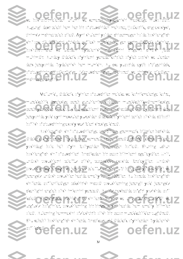 va   boshqotirmalardan   unumli   va   samarali   foydalanishi   maqsadga   muvofiqdir.
Bugungi   davr   talabi   ham   har   bir   o‘qituvchidan   mahorat,   ijodkorlik,   eng   asosiysi,
tinimsiz mehnat talab qiladi. Ayni shularni yoldan chiqarmagan holda boshlang‘ich
sinf   ona   tili   darslarini   o‘tishda   qo‘llash   mumkin   bo‘lgan   ayrim   didaktik   o‘yinlar,
boshqotirmalar   va   ulardan   foydalanish   metodlarini   o‘rganib   chiqish   juda
muhimdir.   Bunday   didaktik   o‘yinlarni   yanada   ko‘plab   o‘ylab   topish   va   ulardan
dars   jarayonida   foydalanish   ham   mumkin.   Bu   esa   yuqorida   aytib   o‘tilganidek,
o‘qituvchining   ijodkorligiga,   izlanuvchanligiga,   mahorati   va   tinimsiz   qiladigan
mehnatiga bog‘liq.
                Ma'lumki,   didaktik   o‘yinlar   o‘quvchilar   malaka   va   ko‘nikmalariga   ko‘ra,
murakkablik   darajasiga   qarab   guruhlanib,   soddadan   murakkablik   dinamikasiga
qarab yuqorilab boradi. Ushbu sabablarni nazardan chetda qoldirmay, har bir dars
jarayonida yoki ayni mavzular yuzasidan didaktik o‘yinlarni tanlab olishda e'tiborli
bo‘lish o‘qituvchining asosiy vazifalari sirasiga kiradi.
                Boshlang‘ich   sinf   o‘quvchilariga   ona   tilidan   grammatik   bilimlar   berishda
didaktik   o‘yinlardan   foydalanish   samarali   natija   beradi,   chunki   kichik   maktab
yoshidagi   bola   hali   o‘yin   faoliyatidan   ajralmagan   bo‘ladi.   Shuning   uchun
boshlang‘ich   sinf   o‘quvchilari   fonetikadan   bir   qator   bilimlarni   egallaydilar.   Unli,
undosh   tovushlarni   talaffuz   qilish,   taqqoslash   asosida   farqlaydilar.   Undosh
tovushlarning jarangli va jarangsiz talaffuz etilishi, jufti bor, jufti yo‘q jarangli va
jarangsiz   undosh   tovushlar   haqida   amaliy   bilim   oladilar.   Bu   borada   boshlang‘ich
sinflarda   qo‘llaniladigan   tekshirish   metodi   tovushlarning   jarangli   yoki   jarangsiz
ekanligini   anglab   olish   imkonini   yaratadi.   Bu   o‘z   navbatida   to‘g‘ri   yozishda   qo‘l
keladi.   Shuningdek,   boshlang‘ich   sinflarda   bo‘g‘in   va   uning   turlari,   urg‘uli   va
urg‘usiz   bo‘g‘inlar,   tovushlarning   bir-biriga   ta'siri   haqida   ham   amaliy   bilimlar
oladi. Bularning hammasini  o‘zlashtirib olish bir  qator  murakkabliklar  tug‘diradi.
Shu sababli boshlang‘ich sinflarda fonetikaga oid didaktik o‘yinlardan foydalanish
qo‘l keladi.
37 