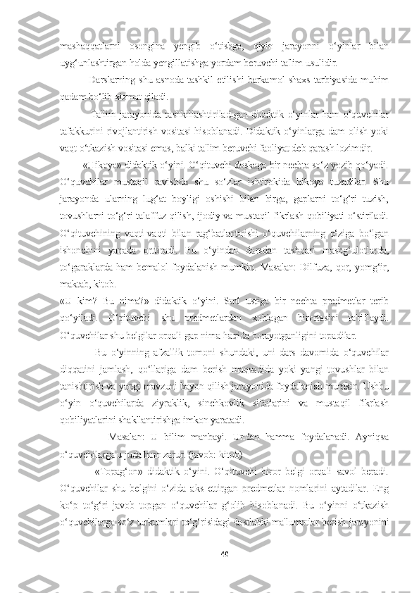 mashaqqatlarni   osongina   yengib   o‘tishga,   qiyin   jarayonni   o‘yinlar   bilan
uyg‘unlashtirgan holda yengillatishga yordam beruvchi ta'lim usulidir. 
                Darslarning   shu   asnoda   tashkil   etilishi   barkamol   shaxs   tarbiyasida   muhim
qadam bo‘lib xizmat qiladi.
                Ta'lim   jarayonida   tashkillashtiriladigan   didaktik   o‘yinlar   ham   o‘quvchilar
tafakkurini  rivojlantirish  vositasi  hisoblanadi.   Didaktik  o‘yinlarga  dam  olish   yoki
vaqt o‘tkazish vositasi emas, balki ta'lim beruvchi faoliyat deb qarash lozimdir. 
         «Hikoya» didaktik o‘yini. O‘qituvchi doskaga bir nechta so‘z yozib qo‘yadi.
O‘quvchilar   mustaqil   ravishda   shu   so‘zlar   ishtirokida   hikoya   tuzadilar.   Shu
jarayonda   ularning   lug‘at   boyligi   oshishi   bilan   birga,   gaplarni   to‘g‘ri   tuzish,
tovushlarni to‘g‘ri talaffuz qilish, ijodiy va mustaqil fikrlash qobiliyati o‘stiriladi.
O‘qituvchining   vaqti-vaqti   bilan   rag‘batlantirishi   o‘quvchilarning   o‘ziga   bo‘lgan
ishonchini   yanada   orttiradi.   Bu   o‘yindan   darsdan   tashqari   mashg‘ulotlarda,
to‘garaklarda   ham   bemalol   foydalanish   mumkin.   Masalan:   Dilfuza,   qor,   yomg‘ir,
maktab, kitob.
«U   kim?   Bu   nima?»   didaktik   o‘yini.   Stol   ustiga   bir   nechta   predmetlar   terib
qo‘yiladi.   O‘qituvchi   shu   predmetlardan   xohlagan   birortasini   ta'riflaydi.
O‘quvchilar shu belgilar orqali gap nima haqida borayotganligini topadilar.
                Bu   o‘yinning   afzallik   tomoni   shundaki,   uni   dars   davomida   o‘quvchilar
diqqatini   jamlash,   qo‘llariga   dam   berish   maqsadida   yoki   yangi   tovushlar   bilan
tanishtirish va yangi mavzuni bayon qilish jarayonida foydalanish mumkin. Ushbu
o‘yin   o‘quvchilarda   ziyraklik,   sinchkovlik   sifatlarini   va   mustaqil   fikrlash
qobiliyatlarini shakllantirishga imkon yaratadi. 
                Masalan:   U   bilim   manbayi.   Undan   hamma   foydalanadi.   Ayniqsa
o‘quvchilarga u juda ham zarur. (javob: kitob)
                «Topag‘on»   didaktik   o‘yini.   O‘qituvchi   biror   belgi   orqali   savol   beradi.
O‘quvchilar   shu   belgini   o‘zida   aks   ettirgan   predmetlar   nomlarini   aytadilar.   Eng
ko‘p   to‘g‘ri   javob   topgan   o‘quvchilar   g‘olib   hisoblanadi.   Bu   o‘yinni   o‘tkazish
o‘quvchilarga so‘z turkumlari to‘g‘risidagi dastlabki ma'lumotlar berish jarayonini
40 