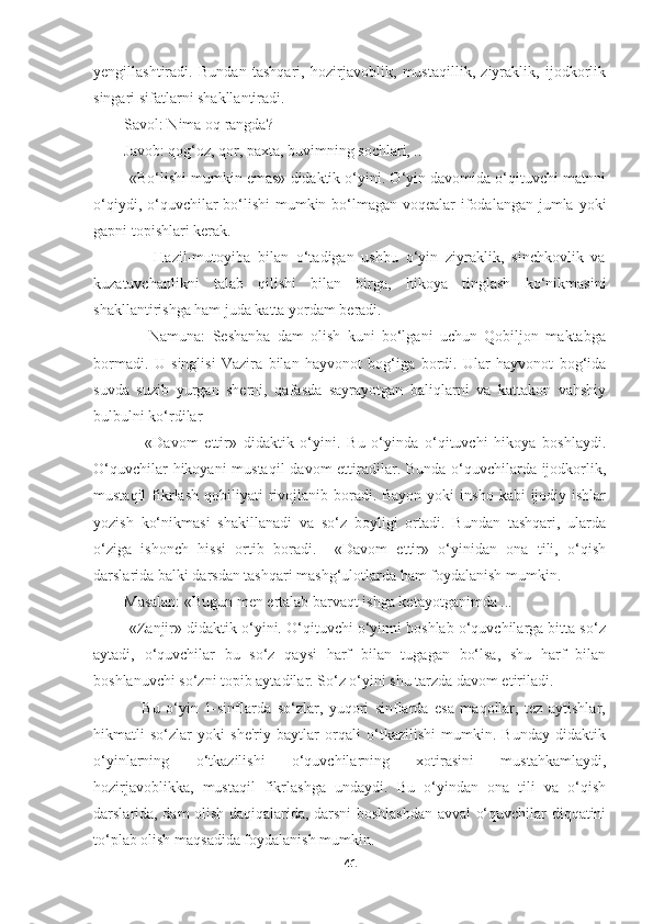 yengillashtiradi.   Bundan   tashqari,   hozirjavoblik,   mustaqillik,   ziyraklik,   ijodkorlik
singari sifatlarni shakllantiradi.
        Savol: Nima oq rangda?
        Javob: qog‘oz, qor, paxta, buvimning sochlari, ..
         «Bo‘lishi mumkin emas» didaktik o‘yini. O‘yin davomida o‘qituvchi matnni
o‘qiydi, o‘quvchilar  bo‘lishi  mumkin bo‘lmagan voqealar  ifodalangan jumla yoki
gapni topishlari kerak.
                Hazil-mutoyiba   bilan   o‘tadigan   ushbu   o‘yin   ziyraklik,   sinchkovlik   va
kuzatuvchanlikni   talab   qilishi   bilan   birga,   hikoya   tinglash   ko‘nikmasini
shakllantirishga ham juda katta yordam beradi.
                Namuna:   Seshanba   dam   olish   kuni   bo‘lgani   uchun   Qobiljon   maktabga
bormadi.   U   singlisi   Vazira   bilan   hayvonot   bog‘iga   bordi.   Ular   hayvonot   bog‘ida
suvda   suzib   yurgan   sherni,   qafasda   sayrayotgan   baliqlarni   va   kattakon   vahshiy
bulbulni ko‘rdilar
                «Davom   ettir»   didaktik   o‘yini.   Bu   o‘yinda   o‘qituvchi   hikoya   boshlaydi.
O‘quvchilar  hikoyani  mustaqil  davom ettiradilar. Bunda o‘quvchilarda ijodkorlik,
mustaqil   fikrlash  qobiliyati  rivojlanib  boradi. Bayon  yoki   insho  kabi  ijodiy ishlar
yozish   ko‘nikmasi   shakillanadi   va   so‘z   boyligi   ortadi.   Bundan   tashqari,   ularda
o‘ziga   ishonch   hissi   ortib   boradi.     «Davom   ettir»   o‘yinidan   ona   tili,   o‘qish
darslarida balki darsdan tashqari mashg‘ulotlarda ham foydalanish mumkin.
        Masalan: «Bugun men ertalab barvaqt ishga ketayotganimda ...
         «Zanjir» didaktik o‘yini. O‘qituvchi o‘yinni boshlab o‘quvchilarga bitta so‘z
aytadi,   o‘quvchilar   bu   so‘z   qaysi   harf   bilan   tugagan   bo‘lsa,   shu   harf   bilan
boshlanuvchi so‘zni topib aytadilar. So‘z o‘yini shu tarzda davom etiriladi.
                Bu   o‘yin   1-sinflarda   so‘zlar,   yuqori   sinflarda   esa   maqollar,   tez   aytishlar,
hikmatli   so‘zlar   yoki   she'riy   baytlar   orqali   o‘tkazilishi   mumkin.   Bunday   didaktik
o‘yinlarning   o‘tkazilishi   o‘quvchilarning   xotirasini   mustahkamlaydi,
hozirjavoblikka,   mustaqil   fikrlashga   undaydi.   Bu   o‘yindan   ona   tili   va   o‘qish
darslarida, dam olish daqiqalarida, darsni boshlashdan avval o‘quvchilar diqqatini
to‘plab olish maqsadida foydalanish mumkin.
41 