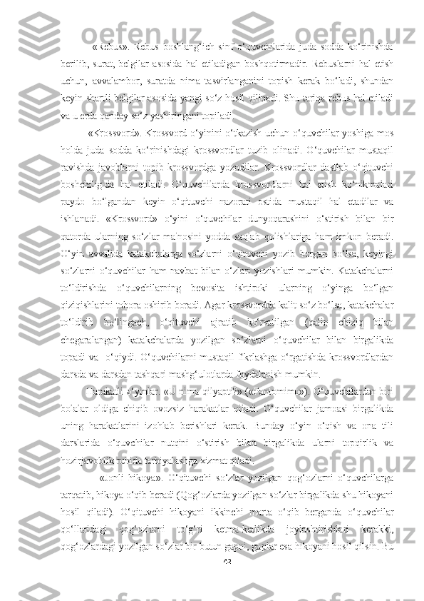                 «Rebus».   Rebus   boshlang‘ich   sinf   o‘quvchilarida   juda   sodda   ko‘rinishda
berilib,   surat,   belgilar   asosida   hal   etiladigan   boshqotirmadir.   Rebuslarni   hal   etish
uchun,   avvalambor,   suratda   nima   tasvirlanganini   topish   kerak   bo‘ladi,   shundan
keyin shartli belgilar asosida yangi so‘z hosil qilinadi. Shu tariqa rebus hal etiladi
va u erda qanday so‘z yashiringani topiladi.
               «Krossvord».  Krossvord o‘yinini o‘tkazish uchun o‘quvchilar  yoshiga mos
holda   juda   sodda   ko‘rinishdagi   krossvordlar   tuzib   olinadi.   O‘quvchilar   mustaqil
ravishda   javoblarni   topib   krossvordga   yozadilar.   Krossvordlar   dastlab   o‘qituvchi
boshchiligida   hal   etiladi.   O‘quvchilarda   krossvordlarni   hal   etish   ko‘nikmalari
paydo   bo‘lgandan   keyin   o‘qituvchi   nazorati   ostida   mustaqil   hal   etadilar   va
ishlanadi.   «Krossvord»   o‘yini   o‘quvchilar   dunyoqarashini   o‘stirish   bilan   bir
qatorda   ularning   so‘zlar   ma'nosini   yodda   saqlab   qolishlariga   ham   imkon   beradi.
O‘yin   avvalida   katakchalarga   so‘zlarni   o‘qituvchi   yozib   bergan   bo‘lsa,   keyingi
so‘zlarni   o‘quvchilar   ham   navbat   bilan   o‘zlari   yozishlari   mumkin.   Katakchalarni
to‘ldirishda   o‘quvchilarning   bevosita   ishtiroki   ularning   o‘yinga   bo‘lgan
qiziqishlarini tobora oshirib boradi. Agar krossvordda kalit so‘z bo‘lsa, katakchalar
to‘ldirib   bo‘lingach,   o‘qituvchi   ajratib   ko‘rsatilgan   (qalin   chiziq   bilan
chegaralangan)   katakchalarda   yozilgan   so‘zlarni   o‘quvchilar   bilan   birgalikda
topadi  va   o‘qiydi. O‘quvchilarni  mustaqil  fikrlashga  o‘rgatishda  krossvordlardan
darsda va darsdan tashqari mashg‘ulotlarda foydalanish mumkin.
               Harakatli o‘yinlar. «U nima qilyapti?» («Pantomimo»). O‘quvchilardan biri
bolalar   oldiga   chiqib   ovozsiz   harakatlar   qiladi.   O‘quvchilar   jamoasi   birgalikda
uning   harakatlarini   izohlab   berishlari   kerak.   Bunday   o‘yin   o‘qish   va   ona   tili
darslarida   o‘quvchilar   nutqini   o‘stirish   bilan   birgalikda   ularni   topqirlik   va
hozirjavoblik ruhida tarbiyalashga xizmat qiladi.
                «Jonli   hikoya».   O‘qituvchi   so‘zlar   yozilgan   qog‘ozlarni   o‘quvchilarga
tarqatib, hikoya o‘qib beradi (Qog‘ozlarda yozilgan so‘zlar birgalikda shu hikoyani
hosil   qiladi).   O‘qituvchi   hikoyani   ikkinchi   marta   o‘qib   berganda   o‘quvchilar
qo‘llaridagi   qog‘ozlarni   to‘g‘ri   ketma-ketlikda   joylashtirishlari   kerakki,
qog‘ozlardagi yozilgan so‘zlar bir butun gapni, gaplar esa hikoyani hosil qilsin. Bu
42 