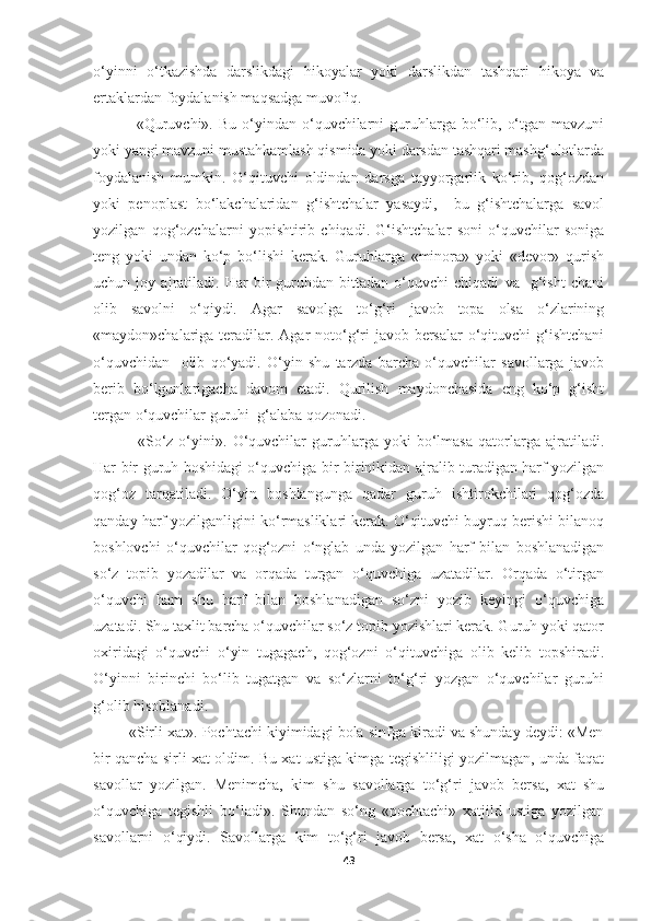 o‘yinni   o‘tkazishda   darslikdagi   hikoyalar   yoki   darslikdan   tashqari   hikoya   va
ertaklardan foydalanish maqsadga muvofiq.
                «Quruvchi».  Bu  o‘yindan  o‘quvchilarni   guruhlarga  bo‘lib,  o‘tgan  mavzuni
yoki yangi mavzuni mustahkamlash qismida yoki darsdan tashqari mashg‘ulotlarda
foydalanish   mumkin.   O‘qituvchi   oldindan   darsga   tayyorgarlik   ko‘rib,   qog‘ozdan
yoki   penoplast   bo‘lakchalaridan   g‘ishtchalar   yasaydi,     bu   g‘ishtchalarga   savol
yozilgan   qog‘ozchalarni   yopishtirib   chiqadi.   G‘ishtchalar   soni   o‘quvchilar   soniga
teng   yoki   undan   ko‘p   bo‘lishi   kerak.   Guruhlarga   «minora»   yoki   «devor»   qurish
uchun   joy   ajratiladi.   Har   bir   guruhdan   bittadan   o‘quvchi   chiqadi   va     g‘isht   chani
olib   savolni   o‘qiydi.   Agar   savolga   to‘g‘ri   javob   topa   olsa   o‘zlarining
«maydon»chalariga teradilar. Agar  noto‘g‘ri  javob bersalar  o‘qituvchi  g‘ishtchani
o‘quvchidan     olib   qo‘yadi.   O‘yin   shu   tarzda   barcha   o‘quvchilar   savollarga   javob
berib   bo‘lgunlarigacha   davom   etadi.   Qurilish   maydonchasida   eng   ko‘p   g‘isht
tergan o‘quvchilar guruhi  g‘alaba qozonadi.
                «So‘z   o‘yini».   O‘quvchilar   guruhlarga   yoki   bo‘lmasa   qatorlarga   ajratiladi.
Har bir guruh boshidagi o‘quvchiga bir-birinikidan ajralib turadigan harf yozilgan
qog‘oz   tarqatiladi.   O‘yin   boshlangunga   qadar   guruh   ishtirokchilari   qog‘ozda
qanday harf yozilganligini ko‘rmasliklari kerak. O‘qituvchi buyruq berishi bilanoq
boshlovchi   o‘quvchilar   qog‘ozni   o‘nglab   unda   yozilgan   harf   bilan   boshlanadigan
so‘z   topib   yozadilar   va   orqada   turgan   o‘quvchiga   uzatadilar.   Orqada   o‘tirgan
o‘quvchi   ham   shu   harf   bilan   boshlanadigan   so‘zni   yozib   keyingi   o‘quvchiga
uzatadi. Shu taxlit barcha o‘quvchilar so‘z topib yozishlari kerak. Guruh yoki qator
oxiridagi   o‘quvchi   o‘yin   tugagach,   qog‘ozni   o‘qituvchiga   olib   kelib   topshiradi.
O‘yinni   birinchi   bo‘lib   tugatgan   va   so‘zlarni   to‘g‘ri   yozgan   o‘quvchilar   guruhi
g‘olib hisoblanadi.
         «Sirli xat». Pochtachi kiyimidagi bola sinfga kiradi va shunday deydi: «Men
bir qancha sirli xat oldim. Bu xat ustiga kimga tegishliligi yozilmagan, unda faqat
savollar   yozilgan.   Menimcha,   kim   shu   savollarga   to‘g‘ri   javob   bersa,   xat   shu
o‘quvchiga   tegishli   bo‘ladi».   Shundan   so‘ng   «pochtachi»   xatjild   ustiga   yozilgan
savollarni   o‘qiydi.   Savollarga   kim   to‘g‘ri   javob   bersa,   xat   o‘sha   o‘quvchiga
43 