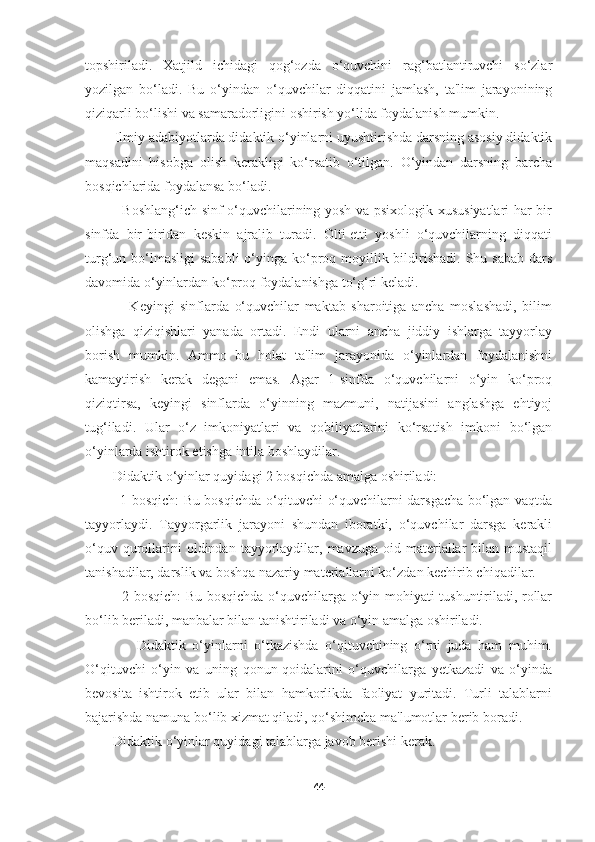 topshiriladi.   Xatjild   ichidagi   qog‘ozda   o‘quvchini   rag‘batlantiruvchi   so‘zlar
yozilgan   bo‘ladi.   Bu   o‘yindan   o‘quvchilar   diqqatini   jamlash,   ta'lim   jarayonining
qiziqarli bo‘lishi va samaradorligini oshirish yo‘lida foydalanish mumkin.
        Ilmiy adabiyotlarda didaktik o‘yinlarni uyushtirishda darsning asosiy didaktik
maqsadini   hisobga   olish   kerakligi   ko‘rsatib   o‘tilgan.   O‘yindan   darsning   barcha
bosqichlarida foydalansa bo‘ladi.
               Boshlang‘ich sinf o‘quvchilarining yosh va psixologik xususiyatlari har bir
sinfda   bir-biridan   keskin   ajralib   turadi.   Olti-etti   yoshli   o‘quvchilarning   diqqati
turg‘un bo‘lmasligi  sababli  o‘yinga ko‘proq moyillik bildirishadi.  Shu sabab  dars
davomida o‘yinlardan ko‘proq foydalanishga to‘g‘ri keladi.
                Keyingi   sinflarda   o‘quvchilar   maktab   sharoitiga   ancha   moslashadi,   bilim
olishga   qiziqishlari   yanada   ortadi.   Endi   ularni   ancha   jiddiy   ishlarga   tayyorlay
borish   mumkin.   Ammo   bu   holat   ta'lim   jarayonida   o‘yinlardan   foydalanishni
kamaytirish   kerak   degani   emas.   Agar   1-sinfda   o‘quvchilarni   o‘yin   ko‘proq
qiziqtirsa,   keyingi   sinflarda   o‘yinning   mazmuni,   natijasini   anglashga   ehtiyoj
tug‘iladi.   Ular   o‘z   imkoniyatlari   va   qobiliyatlarini   ko‘rsatish   imkoni   bo‘lgan
o‘yinlarda ishtirok etishga intila boshlaydilar.
        Didaktik o‘yinlar quyidagi 2 bosqichda amalga oshiriladi:
               1-bosqich: Bu bosqichda o‘qituvchi o‘quvchilarni darsgacha bo‘lgan vaqtda
tayyorlaydi.   Tayyorgarlik   jarayoni   shundan   iboratki,   o‘quvchilar   darsga   kerakli
o‘quv  qurollarini  oldindan  tayyorlaydilar,  mavzuga  oid materiallar   bilan mustaqil
tanishadilar, darslik va boshqa nazariy materiallarni ko‘zdan kechirib chiqadilar.
               2-bosqich: Bu bosqichda o‘quvchilarga o‘yin mohiyati tushuntiriladi, rollar
bo‘lib beriladi, manbalar bilan tanishtiriladi va o‘yin amalga oshiriladi.
                Didaktik   o‘yinlarni   o‘tkazishda   o‘qituvchining   o‘rni   juda   ham   muhim.
O‘qituvchi   o‘yin   va   uning   qonun-qoidalarini   o‘quvchilarga   yetkazadi   va   o‘yinda
bevosita   ishtirok   etib   ular   bilan   hamkorlikda   faoliyat   yuritadi.   Turli   talablarni
bajarishda namuna bo‘lib xizmat qiladi, qo‘shimcha ma'lumotlar berib boradi.
        Didaktik o‘yinlar quyidagi talablarga javob berishi kerak.
44 