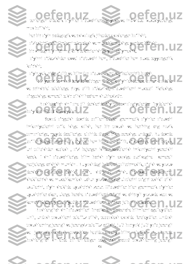 -   tanlangan   didaktik   o‘yinlar   o‘quvchilarning   yosh   va   individual   xususiyatlariga
mos bo‘lishi;
- har bir o‘yin pedagogik va psixologik jihatdan asoslangan bo‘lishi;
- o‘zlashtirilgan bilimlarni takrorlash va mustahkamlashga yordam berishi;
- bir xildagi o‘yinlarning ko‘p takrorlanishiga yo‘l qo‘ymaslik;
-   o‘yinni   o‘tkazishdan   avval   o‘qituvchi   ham,   o‘quvchilar   ham   puxta   tayyorgarlik
ko‘rishi;
- o‘yin yakunida g‘olib va bilimdon o‘quvchilarni rag‘batlantirib borish.
         Biz yuqorida misol tarzida keltirgan didaktik o‘yinlar barcha qonun-qoidalar
va   prinsipial   talablarga   rioya   qilib   o‘tkazilsa,   o‘quvchilarni   mustaqil   fikrlashga
o‘rgatishga samarali ta'sir qilishi hecham shubhasizdir.
                Boshlang‘ich   sinf   ona   tili   darslarida   o‘yinli   texnologiyalardan   foydalanish
bo‘yicha metodik tavsiyalar:
                Savod   o‘rgatish   davrida   qo‘llaniladigan   grammatik   o‘yinlar   o‘quvchi
imkoniyatlarini   to‘la   ishga   solish,   har   bir   tovush   va   harfning   eng   nozik
tomonlariga, mayda detallariga   alohida diqqat bilan qarashga undaydi. Bu davrda
qo‘llaniladigan grammatik o‘yinlar ham hilma-hil bo‘lib, o‘quvchiga bilim berish,
uni   toliqishdan   saqlash   ,   o‘zi   bajargan   ishdan   zavqlanish   imkoniyatini   yaratishi
kerak.   1-sinf   o‘quvchilariga   bilim   berish   o‘yin   asosiga   qurilsagina     samarali
natijalarga erishish mumkin . Bu yoshdagi bolalarni toliqtirmaslik, o‘qish va yozuv
darslarini   qiziqarli   tashkil   etish,   sidirg`ali   o‘qish,   husnixat   malakalarini
shakllatirish va mustahkamlash  uchun yozuv mashg`ulotlarini to‘g`ri tashkil qilsh
usullarini,  o‘yin  shaklida   uyushtirish  zarur.  O‘quvchilar  bilan  grammatik  o‘yinlar
uyushtirilar  ekan, ularga barcha o‘quvchilarni to‘g`ri  va chiroyli  yozuvda xato va
kamchiliklarga yo‘l qo‘yadigan o‘quvchilarni ko‘proq jalb qilish kerak . 
        Boshlang`ich sinf o‘quvchilari fonetikadan bir qancha bilimlarni egallaydilar.
Unli,   undosh   tovushlarni   talaffuz   qilish,   taqqoslash   asosida   farqlaydilar.   Undosh
tovushlarning jarangli va jarangsiz talaffuz etilishi, jufti bor yoki jufti yo‘q jarangli
va   jarangsiz   undosh   tovushlar   haqida   amaliy   bilim   oladilar.   Bu   borada
boshlang`ich   sinflarda   qo‘llaniladigan   tekshirish   metodi   tovushlarning   jarangli
45 