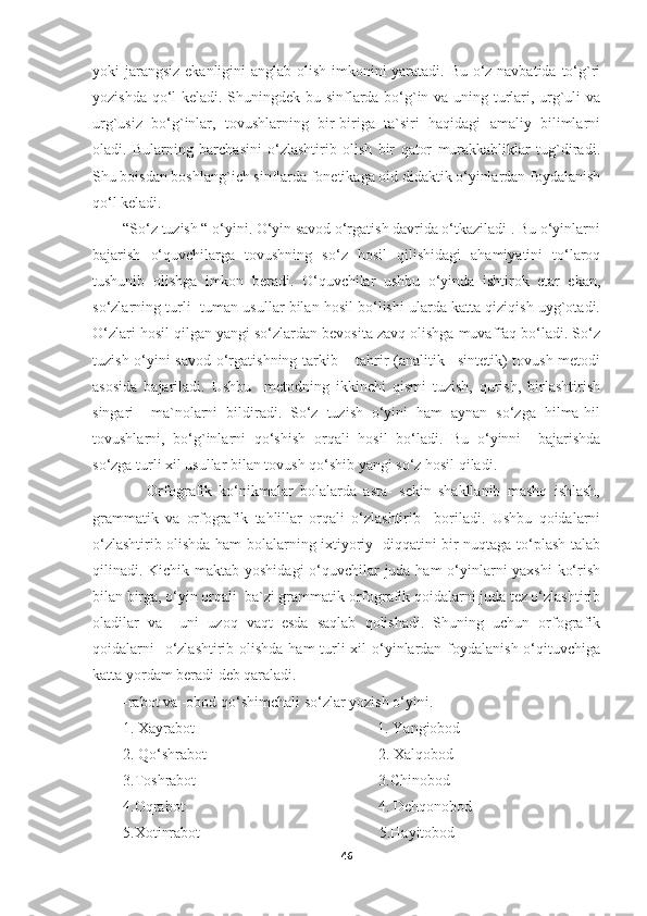 yoki jarangsiz  ekanligini  anglab olish imkonini  yaratadi. Bu o‘z navbatida to‘g`ri
yozishda qo‘l keladi. Shuningdek bu sinflarda bo‘g`in va uning turlari, urg`uli va
urg`usiz   bo‘g`inlar,   tovushlarning   bir-biriga   ta`siri   haqidagi   amaliy   bilimlarni
oladi.   Bularning   barchasini   o‘zlashtirib   olish   bir   qator   murakkabliklar   tug`diradi.
Shu boisdan boshlang`ich sinflarda fonetikaga oid didaktik o‘yinlardan foydalanish
qo‘l keladi. 
        “So‘z tuzish “ o‘yini. O‘yin savod o‘rgatish davrida o‘tkaziladi . Bu o‘yinlarni
bajarish   o‘quvchilarga   tovushning   so‘z   hosil   qilishidagi   ahamiyatini   to‘laroq
tushunib   olishga   imkon   beradi.   O‘quvchilar   ushbu   o‘yinda   ishtirok   etar   ekan,
so‘zlarning turli- tuman usullar bilan hosil bo‘lishi ularda katta qiziqish uyg`otadi.
O‘zlari hosil qilgan yangi so‘zlardan bevosita zavq olishga muvaffaq bo‘ladi. So‘z
tuzish o‘yini savod o‘rgatishning tarkib – tahrir (analitik –sintetik) tovush metodi
asosida   bajariladi.   Ushbu     metodning   ikkinchi   qismi   tuzish,   qurish,   birlashtirish
singari     ma`nolarni   bildiradi.   So‘z   tuzish   o‘yini   ham   aynan   so‘zga   hilma-hil
tovushlarni,   bo‘g`inlarni   qo‘shish   orqali   hosil   bo‘ladi.   Bu   o‘yinni     bajarishda
so‘zga turli xil usullar bilan tovush qo‘shib yangi so‘z hosil qiladi.
                Orfografik   ko‘nikmalar   bolalarda   asta-   sekin   shakllanib   mashq   ishlash,
grammatik   va   orfografik   tahlillar   orqali   o‘zlashtirib     boriladi.   Ushbu   qoidalarni
o‘zlashtirib olishda ham bolalarning ixtiyoriy   diqqatini bir nuqtaga to‘plash talab
qilinadi. Kichik maktab yoshidagi  o‘quvchilar juda ham o‘yinlarni yaxshi  ko‘rish
bilan birga, o‘yin orqali  ba`zi grammatik orfografik qoidalarni juda tez o‘zlashtirib
oladilar   va     uni   uzoq   vaqt   esda   saqlab   qolishadi.   Shuning   uchun   orfografik
qoidalarni    o‘zlashtirib olishda  ham turli xil o‘yinlardan foydalanish o‘qituvchiga
katta yordam beradi deb qaraladi.
        -rabot va -obod qo‘shimchali so‘zlar yozish o‘yini.
        1. Xayrabot                                                1. Yangiobod
        2. Qo‘shrabot                                             2. Xalqobod
        3.Toshrabot                                                3.Chinobod
        4.Oqrabot                                                   4. Dehqonobod
        5.Xotinrabot                                               5.Hayitobod
46 