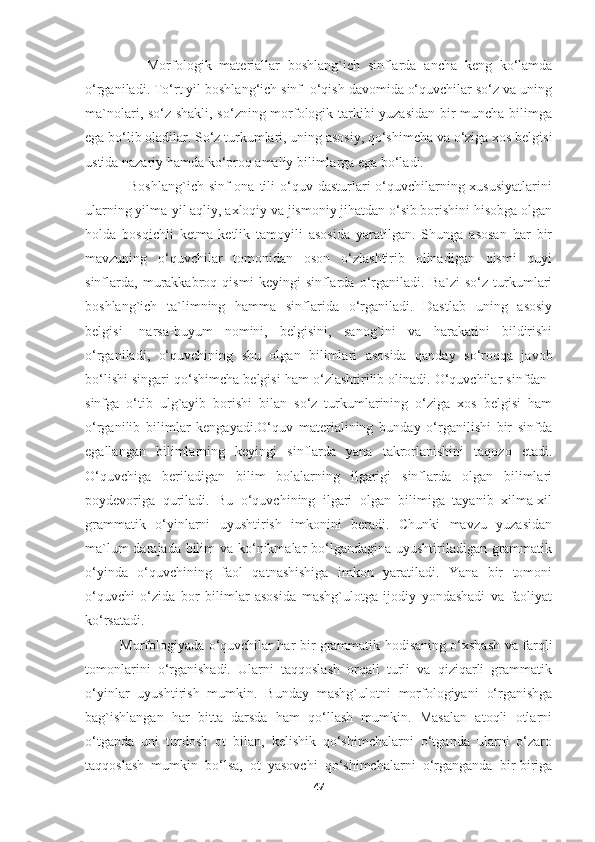                 Morfologik   materiallar   boshlang`ich   sinflarda   ancha   keng   ko‘lamda
o‘rganiladi. To‘rt yil boshlang‘ich sinf  o‘qish davomida o‘quvchilar so‘z va uning
ma`nolari, so‘z shakli, so‘zning morfologik tarkibi yuzasidan bir muncha bilimga
ega bo‘lib oladilar. So‘z turkumlari, uning asosiy, qo‘shimcha va o‘ziga xos belgisi
ustida nazariy hamda ko‘proq amaliy bilimlarga ega bo‘ladi.
                 Boshlang`ich sinf  ona  tili  o‘quv dasturlari  o‘quvchilarning xususiyatlarini
ularning yilma-yil aqliy, axloqiy va jismoniy jihatdan o‘sib borishini hisobga olgan
holda   bosqichli   ketma-ketlik   tamoyili   asosida   yaratilgan.   Shunga   asosan   har   bir
mavzuning   o‘quvchilar   tomonidan   oson   o‘zlashtirib   olinadigan   qismi   quyi
sinflarda,   murakkabroq   qismi   keyingi   sinflarda   o‘rganiladi.   Ba`zi   so‘z   turkumlari
boshlang`ich   ta`limning   hamma   sinflarida   o‘rganiladi.   Dastlab   uning   asosiy
belgisi-   narsa-buyum   nomini,   belgisini,   sanog`ini   va   harakatini   bildirishi
o‘rganiladi,   o‘quvchining   shu   olgan   bilimlari   asosida   qanday   so‘roqqa   javob
bo‘lishi singari qo‘shimcha belgisi ham o‘zlashtirilib olinadi. O‘quvchilar sinfdan-
sinfga   o‘tib   ulg`ayib   borishi   bilan   so‘z   turkumlarining   o‘ziga   xos   belgisi   ham
o‘rganilib   bilimlar   kengayadi.O‘quv   materialining   bunday   o‘rganilishi   bir   sinfda
egallangan   bilimlarning   keyingi   sinflarda   yana   takrorlanishini   taqozo   etadi.
O‘quvchiga   beriladigan   bilim   bolalarning   ilgarigi   sinflarda   olgan   bilimlari
poydevoriga   quriladi.   Bu   o‘quvchining   ilgari   olgan   bilimiga   tayanib   xilma-xil
grammatik   o‘yinlarni   uyushtirish   imkonini   beradi.   Chunki   mavzu   yuzasidan
ma`lum  darajada bilim  va ko‘nikmalar bo‘lgandagina uyushtiriladigan grammatik
o‘yinda   o‘quvchining   faol   qatnashishiga   imkon   yaratiladi.   Yana   bir   tomoni
o‘quvchi   o‘zida   bor   bilimlar   asosida   mashg`ulotga   ijodiy   yondashadi   va   faoliyat
ko‘rsatadi.
               Morfologiyada o‘quvchilar har bir grammatik hodisaning o‘xshash va farqli
tomonlarini   o‘rganishadi.   Ularni   taqqoslash   orqali   turli   va   qiziqarli   grammatik
o‘yinlar   uyushtirish   mumkin.   Bunday   mashg`ulotni   morfologiyani   o‘rganishga
bag`ishlangan   har   bitta   darsda   ham   qo‘llash   mumkin.   Masalan   atoqli   otlarni
o‘tganda   uni   turdosh   ot   bilan,   kelishik   qo‘shimchalarni   o‘tganda   ularni   o‘zaro
taqqoslash   mumkin   bo‘lsa,   ot   yasovchi   qo‘shimchalarni   o‘rganganda   bir-biriga
47 