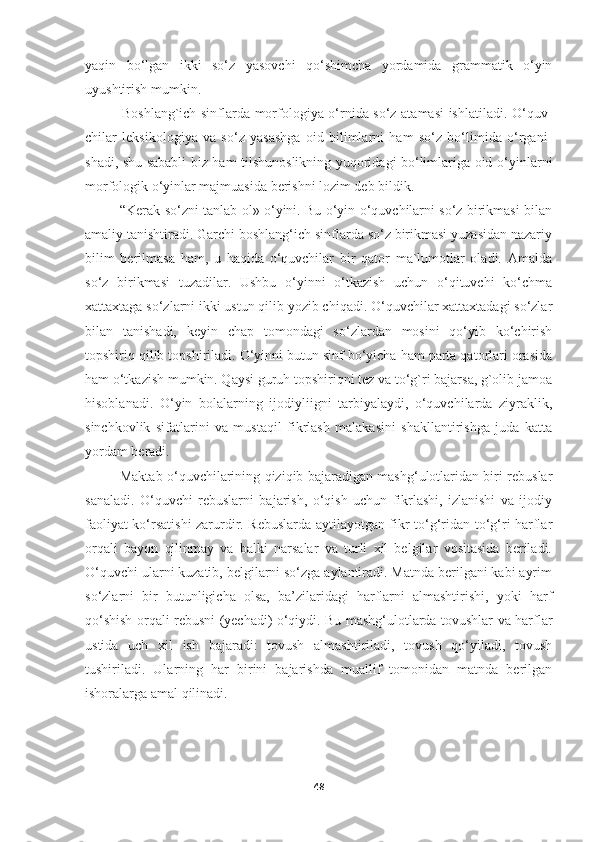 yaqin   bo‘lgan   ikki   so‘z   yasovchi   qo‘shimcha   yordamida   grammatik   o‘yin
uyushtirish mumkin.
               Boshlang`ich sinflarda morfologiya o‘rnida so‘z atamasi ishlatiladi. O‘quv -
chilar   leksikologiya   va   so‘z   yasashga   oid   bilimlarni   ham   so‘z   bo‘limida   o‘rga ni -
sha di, shu sababli biz ham tilshunoslikning yuqoridagi bo‘limlariga oid o‘yin larni
morfologik o‘yinlar majmuasida berishni lozim deb bildik.
               “Kerak so‘zni tanlab ol» o‘yini. Bu o‘yin o‘quvchilarni so‘z birikmasi bilan
amaliy tanishtiradi. Garchi boshlang‘ich sinflarda so‘z birikmasi yuzasidan nazariy
bilim   berilmasa   ham,   u   haqida   o‘quvchilar   bir   qator   ma`lumotlar   oladi.   Amalda
so‘z   birikmasi   tuzadilar.   Ushbu   o‘yinni   o‘tkazish   uchun   o‘qituvchi   ko‘chma
xattaxtaga so‘zlarni ikki ustun qilib yozib chiqadi. O‘quvchilar xattaxtadagi so‘zlar
bilan   tanishadi,   keyin   chap   tomondagi   so‘zlardan   mosini   qo‘yib   ko‘chirish
topshiriq qilib topshiriladi. O‘yinni butun sinf bo‘yicha ham parta qatorlari orasida
ham o‘tkazish mumkin. Qaysi guruh topshiriqni tez va to‘g`ri bajarsa, g`olib jamoa
hisoblanadi.   O‘yin   bolalarning   ijodiyliigni   tarbiyalaydi,   o‘quvchilarda   ziyraklik,
sinchkovlik   sifatlarini   va   mustaqil   fikrlash   malakasini   shakllantirishga   juda   katta
yordam beradi.
               Maktab o‘quvchilarining qiziqib bajaradigan mashg‘ulotlaridan biri rebuslar
sanaladi.   O‘quvchi   rebuslarni   bajarish,   o‘qish   uchun   fikrlashi,   izlanishi   va   ijodiy
faoliyat ko‘rsatishi zarurdir. Rebuslarda aytilayotgan fikr to‘g‘ridan-to‘g‘ri harflar
orqali   bayon   qilinmay   va   balki   narsalar   va   turli   xil   belgilar   vositasida   beriladi.
O‘quvchi ularni kuzatib, belgilarni so‘zga aylantiradi. Matnda berilgani kabi ayrim
so‘zlarni   bir   butunligicha   olsa,   ba’zilaridagi   harflarni   almashtirishi,   yoki   harf
qo‘shish orqali rebusni (yechadi) o‘qiydi. Bu mashg‘ulotlarda tovushlar va harflar
ustida   uch   xil   ish   bajaradi:   tovush   almashtiriladi,   tovush   qo‘yiladi,   tovush
tushiriladi.   Ularning   har   birini   bajarishda   muallif   tomonidan   matnda   berilgan
ishoralarga amal qilinadi. 
48 