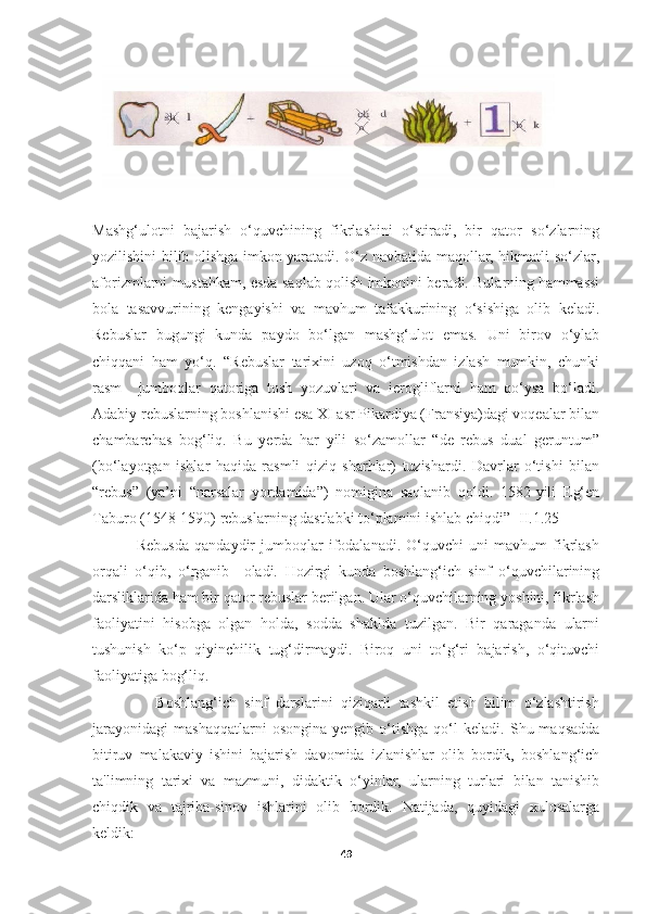 Mashg‘ulotni   bajarish   o‘quvchining   fikrlashini   o‘stiradi,   bir   qator   so‘zlarning
yozilishini bilib olishga imkon yaratadi. O‘z navbatida maqollar, hikmatli so‘zlar,
aforizmlarni mustahkam, esda saqlab qolish imkonini beradi. Bularning hammassi
bola   tasavvurining   kengayishi   va   mavhum   tafakkurining   o‘sishiga   olib   keladi.
Rebuslar   bugungi   kunda   paydo   bo‘lgan   mashg‘ulot   emas.   Uni   birov   o‘ylab
chiqqani   ham   yo‘q.   “Rebuslar   tarixini   uzoq   o‘tmishdan   izlash   mumkin,   chunki
rasm     jumboqlar   qatoriga   tosh   yozuvlari   va   ierogliflarni   ham   qo‘ysa   bo‘ladi.
Adabiy rebuslarning boshlanishi esa XI asr Pikardiya (Fransiya)dagi voqealar bilan
chambarchas   bog‘liq.   Bu   yerda   har   yili   so‘zamollar   “de   rebus   dual   geruntum”
(bo‘layotgan   ishlar   haqida   rasmli   qiziq   sharhlar)   tuzishardi.   Davrlar   o‘tishi   bilan
“rebus”   (ya’ni   “narsalar   yordamida”)   nomigina   saqlanib   qoldi.   1582-yili   Eg‘en
Taburo (1548-1590) rebuslarning dastlabki to‘plamini ishlab chiqdi” [II.1.25]
                Rebusda   qandaydir   jumboqlar   ifodalanadi.   O‘quvchi   uni   mavhum   fikrlash
orqali   o‘qib,   o‘rganib     oladi.   Hozirgi   kunda   boshlang‘ich   sinf   o‘quvchilarining
darsliklarida ham bir qator rebuslar berilgan. Ular o‘quvchilarning yoshini, fikrlash
faoliyatini   hisobga   olgan   holda,   sodda   shaklda   tuzilgan.   Bir   qaraganda   ularni
tushunish   ko‘p   qiyinchilik   tug‘dirmaydi.   Biroq   uni   to‘g‘ri   bajarish,   o‘qituvchi
faoliyatiga bog‘liq.  
                Boshlang‘ich   sinf   darslarini   qiziqarli   tashkil   etish   bilim   o‘zlashtirish
jarayonidagi   mashaqqatlarni   osongina   yengib   o‘tishga   qo‘l   keladi.   Shu  maqsadda
bitiruv   malakaviy   ishini   bajarish   davomida   izlanishlar   olib   bordik,   boshlang‘ich
ta'limning   tarixi   va   mazmuni,   didaktik   o‘yinlar,   ularning   turlari   bilan   tanishib
chiqdik   va   tajriba-sinov   ishlarini   olib   bordik.   Natijada,   quyidagi   xulosalarga
keldik:
49 