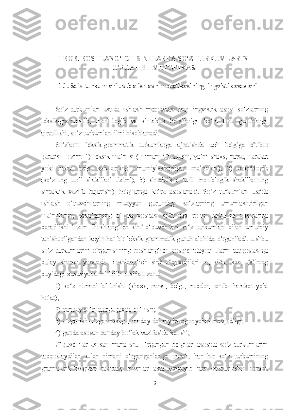 I BOB. BOSHLANG‘ICH SINFLARDA SO‘Z TURKUMLARINI
O‘RGATISH METODIKASI
   1.1. So‘z turkumlari ustida ishlash metodikasining lingvistik asoslari
So‘z   turkumlari   ustida   ishlash   metodikasining   lingvistik   asosi   so‘zlarning
leksik-grammatik,   morfologik   va   sintaktik   belgilariga   ko‘ra   turli   guruhlarga
ajratilishi, so‘z turkumlari ilmi hisoblanadi. 
So‘zlarni   leksik-grammatik   turkumlarga   ajratishda   uch   belgiga   e’tibor
qaratish   lozim:   1)   leksik   ma’nosi   (   nimani   ifodalashi,   ya’ni   shaxs,   narsa,   harakat
yoki   holat,   belgi   kabilarning   umumiylashtirilgan   ma’nolari),   2)   morfologik
(so‘zning   turli   shakillari   tizimi),   3)   sintaktik   (   turli   morfologik   shakillarning
sintaktik   vazifa   bajarishi)   belgilariga   ko‘ra   asoslanadi.   So‘z   turkumlari   ustida
ishlash   o‘quvchilarning   muayyan   guruhdagi   so‘zlarning   umumlashtirilgan
ma’nolarini,   kishilarning   a’loqa   vositasi   sifatidagi   rolini   tushunib   olishlariga
qaratilishi   lozim.   Boshlang‘ich   sinf   o‘quvchilari   so‘z   turkumlari   bilan   umumiy
tanishtirilgandan keyin har bir leksik-grammatik guruh alohida o‘rganiladi. Ushbu
so‘z   turkumlarini   o‘rganishning   boshlang‘ich   bosqichidayoq   ularni   taqqoslashga
qulay   sharoit   yaratadi.   Boshlang‘ich   sinf   o‘quvchilari   ot,   sifat,   son,   fe’lning
quyidagi xususiyatlarini bilib olishlari zarur. 
1)   so‘z   nimani   bildirishi   (shaxs,   narsa,   belgi,   miqdor,   tartib,   harakat   yoki
holat);
2) qanday so‘roqlarga javob bo‘lishi;
3) o‘zgarish-o‘zgarmasligi, qanday doimiy kategoriyalari mavjudligi;
4) gapda asosan qanday bo‘lak vazifasida kelishi;
O‘quvchilar   asosan   mana   shu   o‘rgangan   belgilari   asosida   so‘z   turkumlarini
taqqoslaydilar.   Ular   nimani   o‘rganganlariga   qarab,   har   bir   so‘z   turkumining
grammatik   belgilari   haqidagi   bilimlari   asta   kengayib   ham   chuqurlashib   boradi.
5 