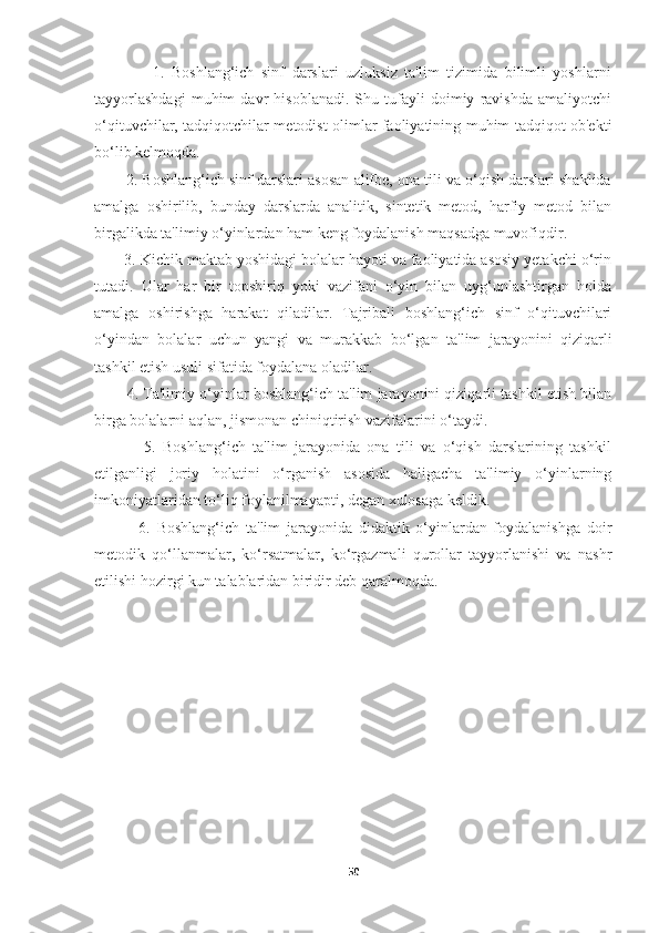                 1.   Boshlang‘ich   sinf   darslari   uzluksiz   ta'lim   tizimida   bilimli   yoshlarni
tayyorlashdagi   muhim   davr   hisoblanadi.   Shu   tufayli   doimiy   ravishda   amaliyotchi
o‘qituvchilar, tadqiqotchilar metodist olimlar faoliyatining muhim tadqiqot ob'ekti
bo‘lib kelmoqda.
        2. Boshlang‘ich sinf darslari asosan alifbe, ona tili va o‘qish darslari shaklida
amalga   oshirilib,   bunday   darslarda   analitik,   sintetik   metod,   harfiy   metod   bilan
birgalikda ta'limiy o‘yinlardan ham keng foydalanish maqsadga muvofiqdir.
       3. Kichik maktab yoshidagi bolalar hayoti va faoliyatida asosiy yetakchi o‘rin
tutadi.   Ular   har   bir   topshiriq   yoki   vazifani   o‘yin   bilan   uyg‘unlashtirgan   holda
amalga   oshirishga   harakat   qiladilar.   Tajribali   boshlang‘ich   sinf   o‘qituvchilari
o‘yindan   bolalar   uchun   yangi   va   murakkab   bo‘lgan   ta'lim   jarayonini   qiziqarli
tashkil etish usuli sifatida foydalana oladilar.
        4. Ta'limiy o‘yinlar boshlang‘ich ta'lim jarayonini qiziqarli tashkil etish bilan
birga bolalarni aqlan, jismonan chiniqtirish vazifalarini o‘taydi.
              5.   Boshlang‘ich   ta'lim   jarayonida   ona   tili   va   o‘qish   darslarining   tashkil
etilganligi   joriy   holatini   o‘rganish   asosida   haligacha   ta'limiy   o‘yinlarning
imkoniyatlaridan to‘liq foylanilmayapti, degan xulosaga keldik.
              6.   Boshlang‘ich   ta'lim   jarayonida   didaktik   o‘yinlardan   foydalanishga   doir
metodik   qo‘llanmalar,   ko‘rsatmalar,   ko‘rgazmali   qurollar   tayyorlanishi   va   nashr
etilishi hozirgi kun talablaridan biridir deb qaralmoqda.
        
50 