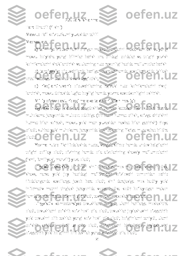                                      2.3.Dars ishlanma
Fan:  Ona tili (4-sinf)
Mavzu:  Fe’l so‘z turkumi yuzasidan tahlil
Maqsadlar: 
a) ta’limiy:  o‘quvchilarni o`tilgan mavzu bilimlarini mustahkamlash va yangi
mavzu   bo`yicha   yangi   bilimlar   berish   ona   tilidagi   qoidalar   va   to`g`ri   yozish
ko`nikmalarini shakllantirish va ularning nutq ravonligi haqida ma`lumotlar berish
b)   tarbiyaviy:   o quvchilarda   berilgan   rasmlar   hamda   savollar   ustida   ishlashʻ
orqali vatanga muhabbat hissini uyg‘otish; 
d)   rivojlantiruvchi:   o quvchilarning   og‘zaki   nutq   ko nikmalarini   rivoj	
ʻ ʻ -
lantirish, mavzu doirasida lug‘at boyligi hamda yozma savodxonligini oshirish. 
Milliy o quv dasturidagi malaka talablari bilan mosligi:	
ʻ
Og‘zaki   nutq :   kichiklar,   tengdoshlari   hamda   kattalar   bilan   suhbat   hamda
muhokama jarayonida muloqot odobiga (bir-birini hurmat qilish, so‘zga chiqishni
hurmat   bilan   so‘rash,   mavzu   yoki   matn   yuzasidan   navbat   bilan   gapirish)   rioya
qiladi; suhbat yoki muhokama jarayonida boshqalarning fikriga munosabat bildira
oladi;
Yozma nutq:   fikr ifodalashda nuqta, vergul, so‘roq hamda undov belgilarini
to‘g‘ri   qo‘llay   oladi;   o‘zining   hamda   oila   a zolarining   shaxsiy   ma’lumotlarini	
ʻ
(ismi, familiyasi, manzili) yoza oladi;
Tinglab   tushunish:   to‘rtinchi   sinf   darajasiga   mos   matnlarda   voqea-hodisa,
shaxs,   narsa   yoki   joy   haqidagi   ma’lumotlar   so‘zlovchi   tomonidan   ochiq
ifodalanganda   savollarga   javob   bera   oladi;   sinf   darajasiga   mos   badiiy   yoki
informativ   matnni   tinglash   jarayonida   voqea-hodisa   sodir   bo‘layotgan   makon
hamda zamon haqida taxmin qila oladi, taxminlarini asoslab bera oladi.
Lingvistik   kompetensiya:   tovushlarni   taniydi,   ularni   harflarga   moslashtira
oladi,   tovushlarni   qo‘shib   so‘z   hosil   qila   oladi,   tovushlar   joylashuvini   o‘zgartirib
yoki   tovushni   olib   tashlab   yangi   so‘z   hosil   qila   oladi;   bo‘g‘inlarni   taniydi,   ularni
qo‘shib   so‘zlarni   talaff   uz   qila   oladi,   bo‘g‘inlarni   birlashtirib,   joylashuvini
o‘zgartirib yoki bo‘g‘inni olib tashlab yangi so‘z hosil qila oladi;
51 